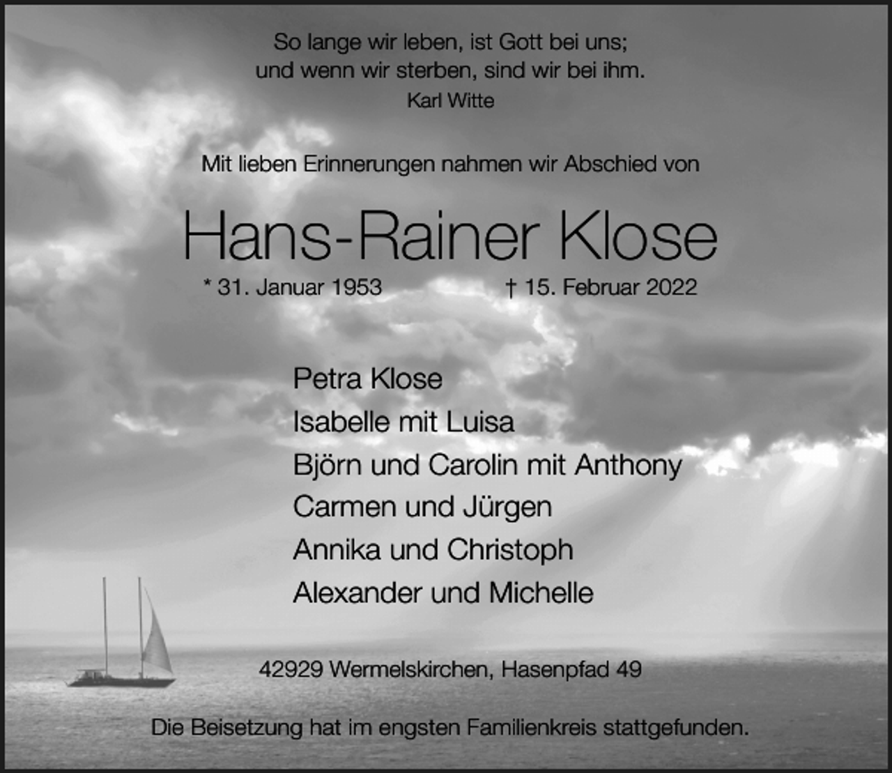 <p>So lange wir leben, ist Gott bei uns;<br />und wenn wir sterben, sind wir bei ihm.<br />Karl Witte</p><p>Mit lieben Erinnerungen nahmen wir Abschied von</p><p>Hans-Rainer Klose<br />* 31. Januar 1953</p><p>† 15. Februar 2022</p><p>Petra Klose<br />Isabelle mit Luisa<br />Björn und Carolin mit Anthony<br />Carmen und Jürgen<br />Annika und Christoph<br />Alexander und Michelle<br />42929 Wermelskirchen, Hasenpfad 49<br />Die Beisetzung hat im engsten Familienkreis stattgefunden.</p>