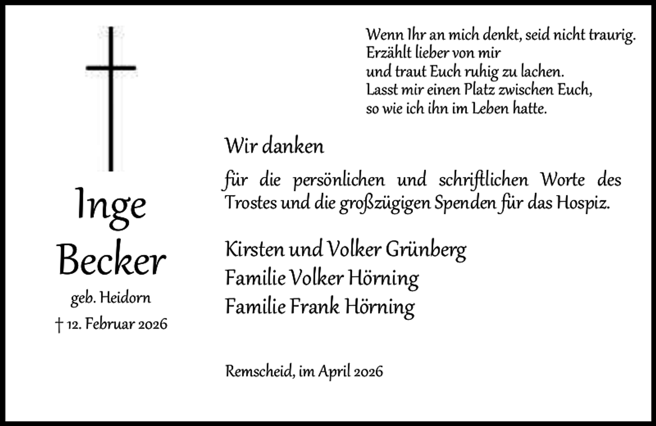 <p>Wenn Ihr an mich denkt, seid nicht traurig.<br />Erzählt lieber von mir<br />und traut Euch ruhig zu lachen.<br />Lasst mir einen Platz zwischen Euch,<br />so wie ich ihn im Leben hatte.</p><p>Wir danken</p><p>Inge<br />Becker</p><p>geb. Heidorn<br />† 12. Februar 2026</p><p>für die persönlichen und schriftlichen Worte des<br />Trostes und die großzügigen Spenden für das Hospiz.</p><p>Kirsten und Volker Grünberg<br />Familie Volker Hörning<br />Familie Frank Hörning<br />Remscheid, im April 2026</p>