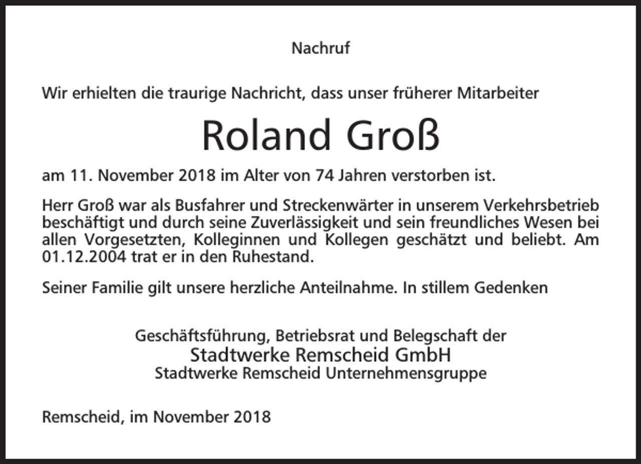 <p>Nachruf<br />Wir erhielten die traurige Nachricht, dass unser früherer Mitarbeiter</p><p>Roland Groß<br />am 11. November 2018 im Alter von 74 Jahren verstorben ist.<br />Herr Groß war als Busfahrer und Streckenwärter in unserem Verkehrsbetrieb<br />beschäftigt und durch seine Zuverlässigkeit und sein freundliches Wesen bei<br />allen Vorgesetzten, Kolleginnen und Kollegen geschätzt und beliebt. Am<br />01.12.2004 trat er in den Ruhestand.<br />Seiner Familie gilt unsere herzliche Anteilnahme. In stillem Gedenken<br />Geschäftsführung, Betriebsrat und Belegschaft der</p><p>Stadtwerke Remscheid GmbH</p><p>Stadtwerke Remscheid Unternehmensgruppe<br />Remscheid, im November 2018</p>
