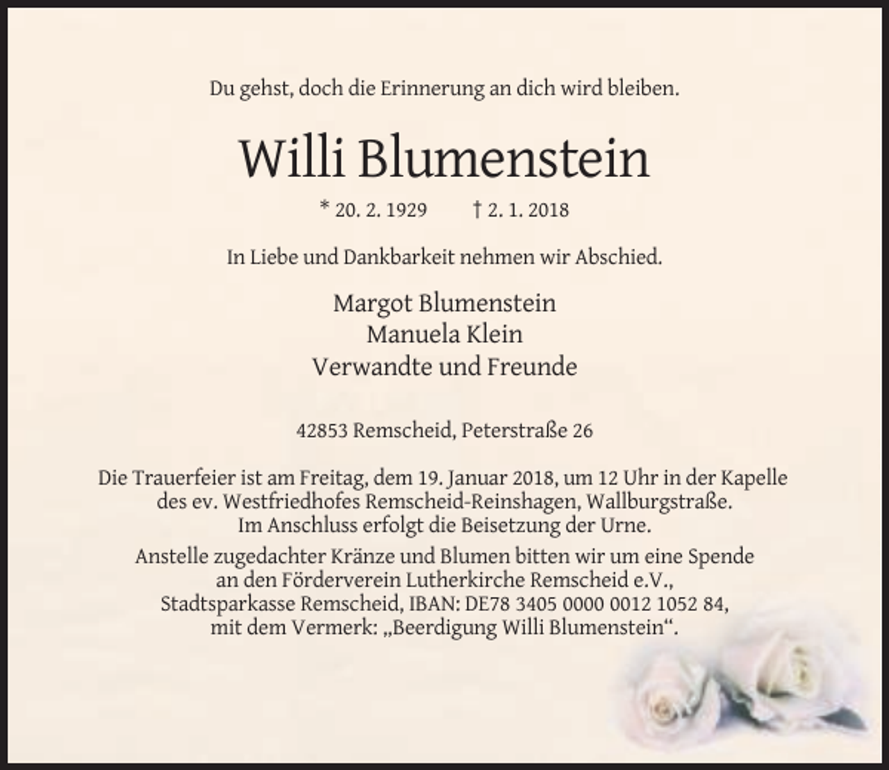 <p>Du gehst, doch die Erinnerung an dich wird bleiben.</p><p>Willi Blumenstein<br />* 20. 2. 1929</p><p>† 2. 1. 2018</p><p>In Liebe und Dankbarkeit nehmen wir Abschied.</p><p>Margot Blumenstein<br />Manuela Klein<br />Verwandte und Freunde<br />42853 Remscheid, Peterstraße 26<br />Die Trauerfeier ist am Freitag, dem 19. Januar 2018, um 12 Uhr in der Kapelle<br />des ev. Westfriedhofes Remscheid-Reinshagen, Wallburgstraße.<br />Im Anschluss erfolgt die Beisetzung der Urne.<br />Anstelle zugedachter Kränze und Blumen bitten wir um eine Spende<br />an den Förderverein Lutherkirche Remscheid e.V.,<br />Stadtsparkasse Remscheid, IBAN: DE78 3405 0012 1052 84,<br />mit dem Vermerk: „Beerdigung Willi Blumenstein“.</p>