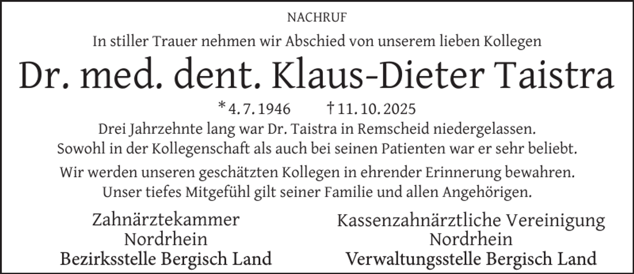 <p>NACHRUF</p>
<p>In stiller Trauer nehmen wir Abschied von unserem lieben Kollegen</p>
<p>Dr. med. dent. Klaus-Dieter Taistra<br />* 4. 7. 1946</p>
<p>† 11. 10. 2025</p>
<p>Drei Jahrzehnte lang war Dr. Taistra in Remscheid niedergelassen.<br />Sowohl in der Kollegenschaft als auch bei seinen Patienten war er sehr beliebt.<br />Wir werden unseren geschätzten Kollegen in ehrender Erinnerung bewahren.<br />Unser tiefes Mitgefühl gilt seiner Familie und allen Angehörigen.</p>
<p>Zahnärztekammer<br />Nordrhein<br />Bezirksstelle Bergisch Land</p>
<p>Kassenzahnärztliche Vereinigung<br />Nordrhein<br />Verwaltungsstelle Bergisch Land</p>