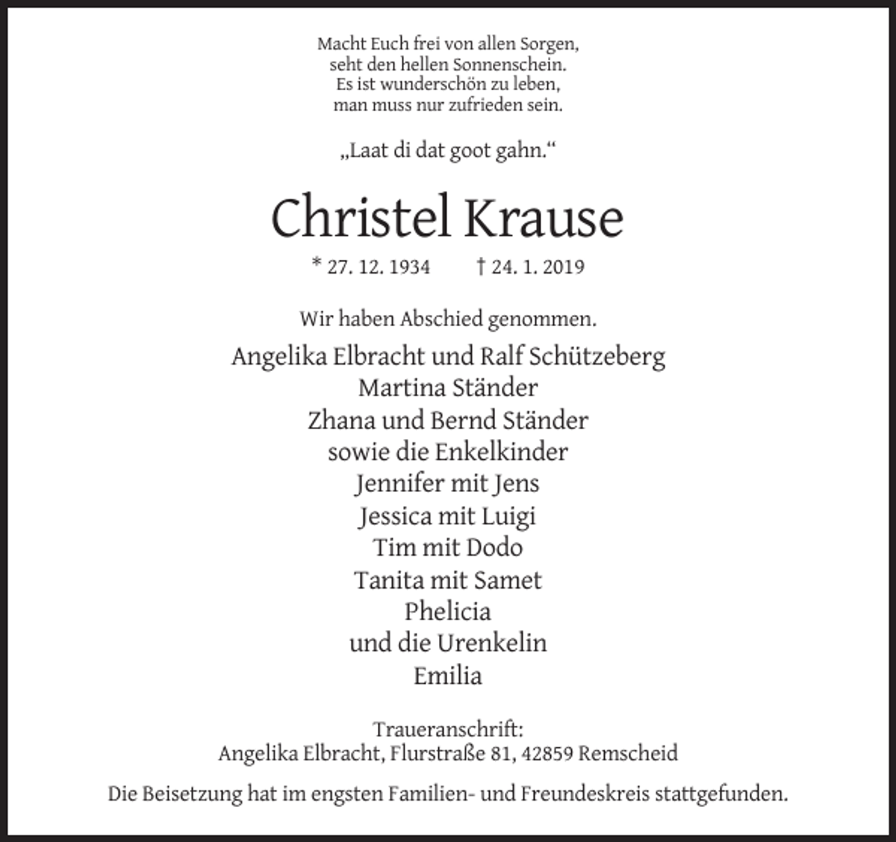 <p>Macht Euch frei von allen Sorgen,<br />seht den hellen Sonnenschein.<br />Es ist wunderschön zu leben,<br />man muss nur zufrieden sein.</p><p>„Laat di dat goot gahn.“</p><p>Christel Krause<br />* 27. 12. 1934</p><p>† 24. 1. 2019</p><p>Wir haben Abschied genommen.</p><p>Angelika Elbracht und Ralf Schützeberg<br />Martina Ständer<br />Zhana und Bernd Ständer<br />sowie die Enkelkinder<br />Jennifer mit Jens<br />Jessica mit Luigi<br />Tim mit Dodo<br />Tanita mit Samet<br />Phelicia<br />und die Urenkelin<br />Emilia<br />Traueranschrift:<br />Angelika Elbracht, Flurstraße 81, 42859 Remscheid<br />Die Beisetzung hat im engsten Familien- und Freundeskreis stattgefunden.</p>