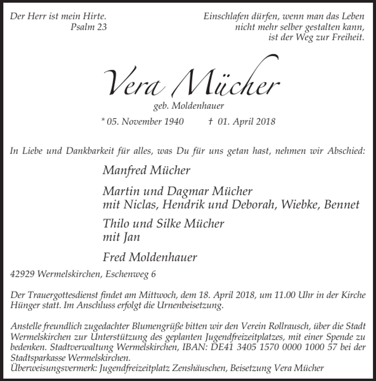 <p>Der Herr ist mein Hirte.<br />Psalm 23</p><p>Einschlafen dürfen, wenn man das Leben<br />nicht mehr selber gestalten kann,<br />ist der Weg zur Freiheit.</p><p>Vera Mücher<br />geb. Moldenhauer</p><p>* 05. November 1940</p><p>† 01. April 2018</p><p>In Liebe und Dankbarkeit für alles, was Du für uns getan hast, nehmen wir Abschied:</p><p>Manfred Mücher<br />Martin und Dagmar Mücher<br />mit Niclas, Hendrik und Deborah, Wiebke, Bennet<br />Thilo und Silke Mücher<br />mit Jan<br />Fred Moldenhauer<br />42929 Wermelskirchen, Eschenweg 6<br />Der Trauergottesdienst findet am Mittwoch, dem 18. April 2018, um 11.00 Uhr in der Kirche<br />Hünger statt. Im Anschluss erfolgt die Urnenbeisetzung.<br />Anstelle freundlich zugedachter Blumengrüße bitten wir den Verein Rollrausch, über die Stadt<br />Wermelskirchen zur Unterstützung des geplanten Jugendfreizeitplatzes, mit einer Spende zu<br />bedenken. Stadtverwaltung Wermelskirchen, IBAN: DE41 3405 157000 1000 57 bei der<br />Stadtsparkasse Wermelskirchen.<br />Überweisungsvermerk: Jugendfreizeitplatz Zenshäuschen, Beisetzung Vera Mücher</p>