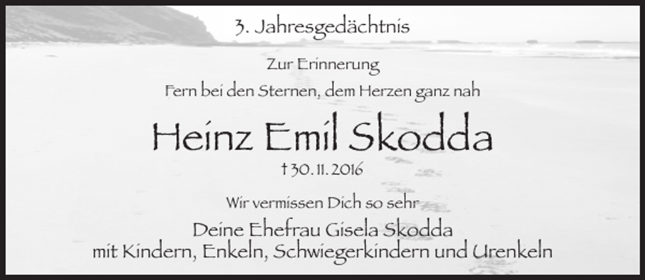 <p>3. Jahresgedächtnis<br />Zur Erinnerung<br />Fern bei den Sternen, dem Herzen ganz nah</p><p>Heinz Emil Skodda<br />† 30. 11. 2016</p><p>Wir vermissen Dich so sehr</p><p>Deine Ehefrau Gisela Skodda<br />mit Kindern, Enkeln, Schwiegerkindern und Urenkeln</p>