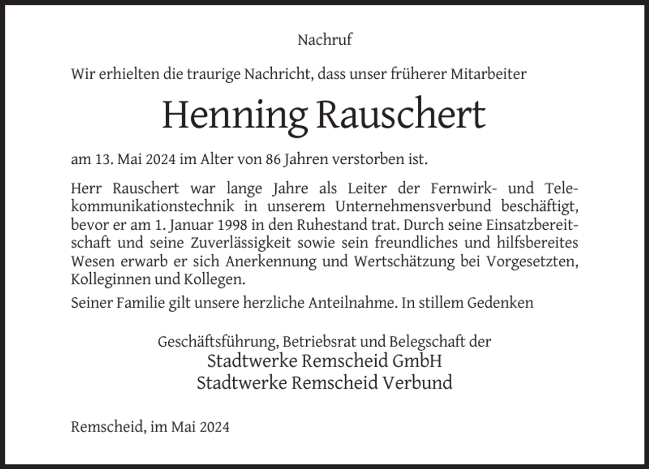 <p>Nachruf<br />Wir erhielten die traurige Nachricht, dass unser früherer Mitarbeiter</p><p>Henning Rauschert<br />am 13. Mai 2024 im Alter von 86 Jahren verstorben ist.<br />Herr Rauschert war lange Jahre als Leiter der Fernwirk- und Telekommunikationstechnik in unserem Unternehmensverbund beschäftigt,<br />bevor er am 1. Januar 1998 in den Ruhestand trat. Durch seine Einsatzbereitschaft und seine Zuverlässigkeit sowie sein freundliches und hilfsbereites<br />Wesen erwarb er sich Anerkennung und Wertschätzung bei Vorgesetzten,<br />Kolleginnen und Kollegen.<br />Seiner Familie gilt unsere herzliche Anteilnahme. In stillem Gedenken<br />Geschäftsführung, Betriebsrat und Belegschaft der</p><p>Stadtwerke Remscheid GmbH<br />Stadtwerke Remscheid Verbund<br />Remscheid, im Mai 2024</p>