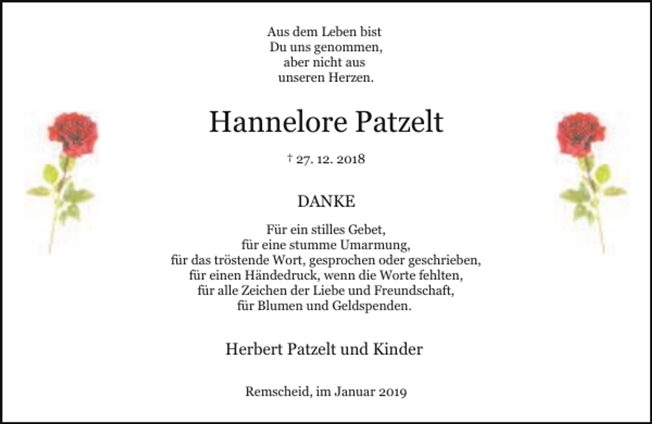 <p>Aus dem Leben bist<br />Du uns genommen,<br />aber nicht aus<br />unseren Herzen.</p><p>Hannelore Patzelt<br />† 27. 12. 2018</p><p>DANKE<br />Für ein stilles Gebet,<br />für eine stumme Umarmung,<br />für das tröstende Wort, gesprochen oder geschrieben,<br />für einen Händedruck, wenn die Worte fehlten,<br />für alle Zeichen der Liebe und Freundschaft,<br />für Blumen und Geldspenden.</p><p>Herbert Patzelt und Kinder<br />Remscheid, im Januar 2019</p>