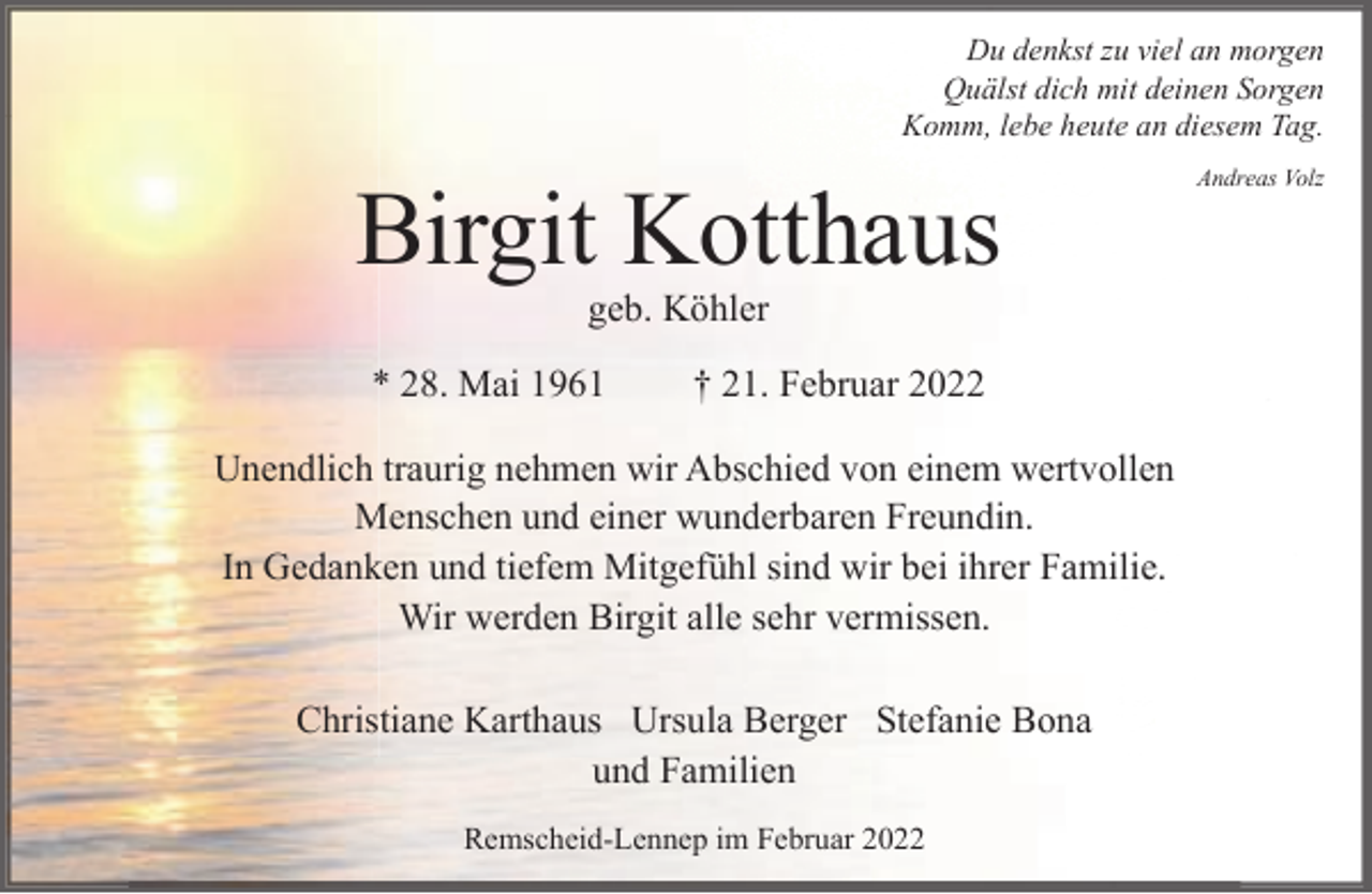 <p>Du denkst zu viel an morgen<br />Quälst dich mit deinen Sorgen<br />Komm, lebe heute an diesem Tag.</p><p>Birgit Kotthaus<br />geb. Köhler</p><p>* 28. Mai 1961</p><p>† 21. Februar 2022</p><p>Unendlich traurig nehmen wir Abschied von einem wertvollen<br />Menschen und einer wunderbaren Freundin.<br />In Gedanken und tiefem Mitgefühl sind wir bei ihrer Familie.<br />Wir werden Birgit alle sehr vermissen.<br />Christiane Karthaus Ursula Berger Stefanie Bona<br />und Familien<br />Remscheid-Lennep im Februar 2022</p><p>Andreas Volz</p>