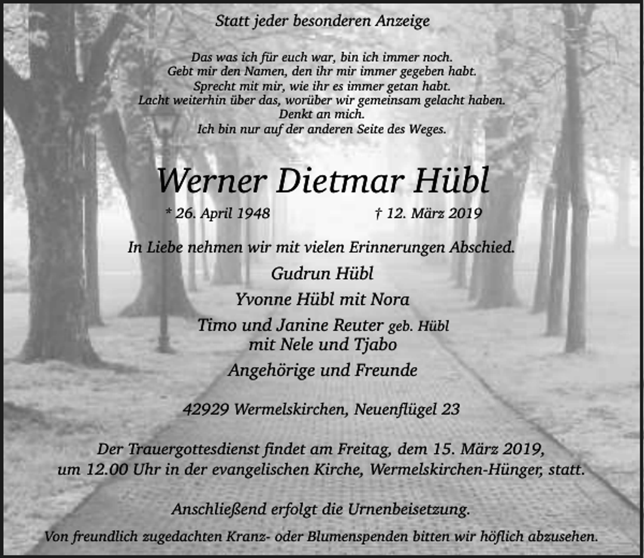 <p>Statt jeder besonderen Anzeige<br />Das was ich für euch war, bin ich immer noch.<br />Gebt mir den Namen, den ihr mir immer gegeben habt.<br />Sprecht mit mir, wie ihr es immer getan habt.<br />Lacht weiterhin über das, worüber wir gemeinsam gelacht haben.<br />Denkt an mich.<br />Ich bin nur auf der anderen Seite des Weges.</p><p>Werner Dietmar Hübl<br />* 26. April 1948</p><p>† 12. März 2019</p><p>In Liebe nehmen wir mit vielen Erinnerungen Abschied.</p><p>Gudrun Hübl<br />Yvonne Hübl mit Nora<br />Timo und Janine Reuter geb. Hübl<br />mit Nele und Tjabo<br />Angehörige und Freunde<br />42929 Wermelskirchen, Neuenflügel 23</p><p>Der Trauergottesdienst findet am Freitag, dem 15. März 2019,<br />um 12.00 Uhr in der evangelischen Kirche, Wermelskirchen-Hünger, statt.<br />Anschließend erfolgt die Urnenbeisetzung.<br />Von freundlich zugedachten Kranz- oder Blumenspenden bitten wir höflich abzusehen.</p>