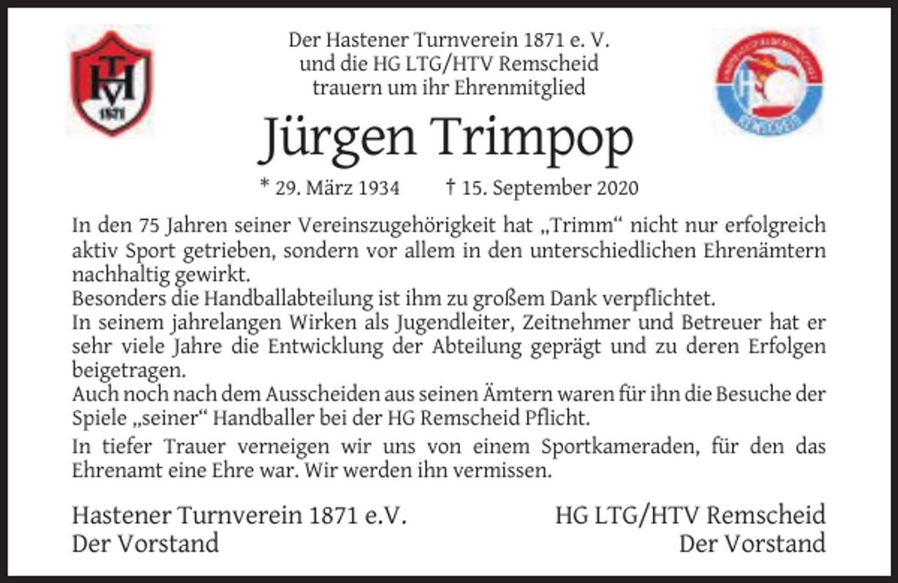 <p>Der Hastener Turnverein 1871 e. V.<br />und die HG LTG/HTV Remscheid<br />trauern um ihr Ehrenmitglied</p><p>Jürgen Trimpop<br />* 29. März 1934</p><p>† 15. September 2020</p><p>In den 75 Jahren seiner Vereinszugehörigkeit hat „Trimm“ nicht nur erfolgreich<br />aktiv Sport getrieben, sondern vor allem in den unterschiedlichen Ehrenämtern<br />nachhaltig gewirkt.<br />Besonders die Handballabteilung ist ihm zu großem Dank verpflichtet.<br />In seinem jahrelangen Wirken als Jugendleiter, Zeitnehmer und Betreuer hat er<br />sehr viele Jahre die Entwicklung der Abteilung geprägt und zu deren Erfolgen<br />beigetragen.<br />Auch noch nach dem Ausscheiden aus seinen Ämtern waren für ihn die Besuche der<br />Spiele „seiner“ Handballer bei der HG Remscheid Pflicht.<br />In tiefer Trauer verneigen wir uns von einem Sportkameraden, für den das<br />Ehrenamt eine Ehre war. Wir werden ihn vermissen.</p><p>Hastener Turnverein 1871 e.V.<br />Der Vorstand</p><p>HG LTG/HTV Remscheid<br />Der Vorstand</p>