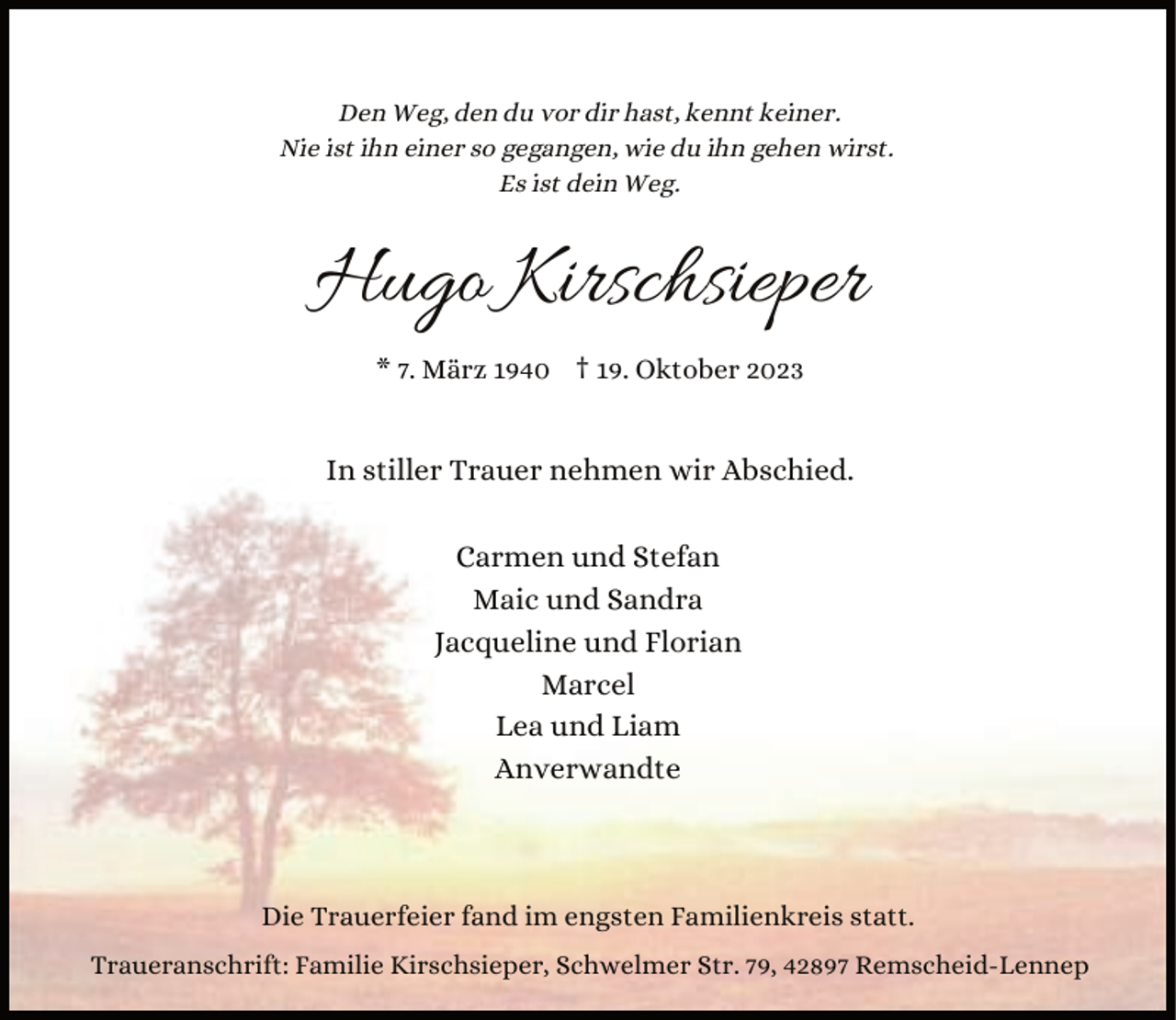 <p>Den Weg, den du vor dir hast, kennt keiner.<br />Nie ist ihn einer so gegangen, wie du ihn gehen wirst.<br />Es ist dein Weg.</p><p>Hugo Kirschsieper<br />* 7. März 1940 † 19. Oktober 2023</p><p>In stiller Trauer nehmen wir Abschied.<br />Carmen und Stefan<br />Maic und Sandra<br />Jacqueline und Florian<br />Marcel<br />Lea und Liam<br />Anverwandte</p><p>Die Trauerfeier fand im engsten Familienkreis statt.<br />Traueranschrift: Familie Kirschsieper, Schwelmer Str. 79, 42897 Remscheid-Lennep</p>