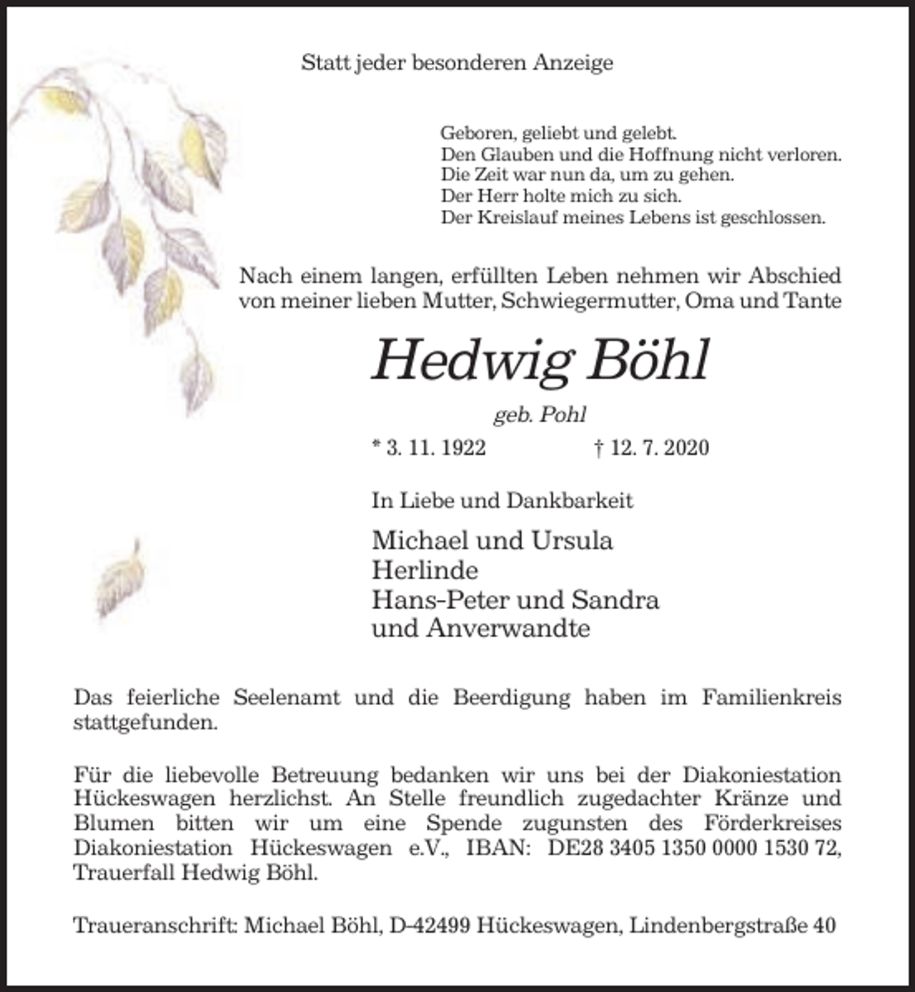 <p>Statt jeder besonderen Anzeige<br />Geboren, geliebt und gelebt.<br />Den Glauben und die Hoffnung nicht verloren.<br />Die Zeit war nun da, um zu gehen.<br />Der Herr holte mich zu sich.<br />Der Kreislauf meines Lebens ist geschlossen.</p><p>Nach einem langen, erfüllten Leben nehmen wir Abschied<br />von meiner lieben Mutter, Schwiegermutter, Oma und Tante</p><p>Hedwig Böhl<br />geb. Pohl<br />* 3. 11. 1922</p><p>† 12. 7. 2020</p><p>In Liebe und Dankbarkeit</p><p>Michael und Ursula<br />Herlinde<br />Hans-Peter und Sandra<br />und Anverwandte<br />Das feierliche Seelenamt und die Beerdigung haben im Familienkreis<br />stattgefunden.<br />Für die liebevolle Betreuung bedanken wir uns bei der Diakoniestation<br />Hückeswagen herzlichst. An Stelle freundlich zugedachter Kränze und<br />Blumen bitten wir um eine Spende zugunsten des Förderkreises<br />Diakoniestation Hückeswagen e.V., IBAN: DE28 3405 135000 1530 72,<br />Trauerfall Hedwig Böhl.<br />Traueranschrift: Michael Böhl, D-42499 Hückeswagen, Lindenbergstraße 40</p>
