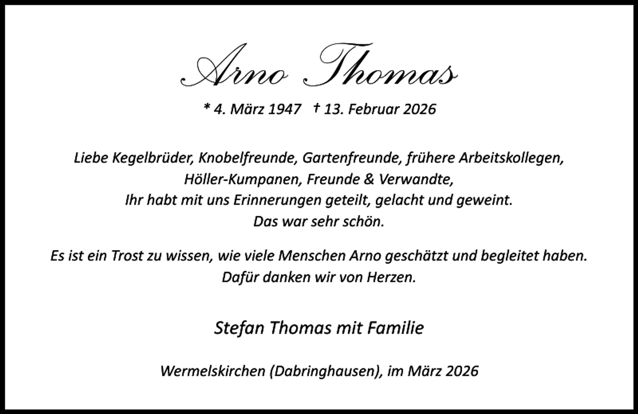 <p>Arno Thomas<br />* 4. März 1947 † 13. Februar 2026</p><p>Liebe Kegelbrüder, Knobelfreunde, Gartenfreunde, frühere Arbeitskollegen,<br />Höller-Kumpanen, Freunde &amp; Verwandte,<br />Ihr habt mit uns Erinnerungen geteilt, gelacht und geweint.<br />Das war sehr schön.<br />Es ist ein Trost zu wissen, wie viele Menschen Arno geschätzt und begleitet haben.<br />Dafür danken wir von Herzen.</p><p>Stefan Thomas mit Familie<br />Wermelskirchen (Dabringhausen), im März 2026</p>