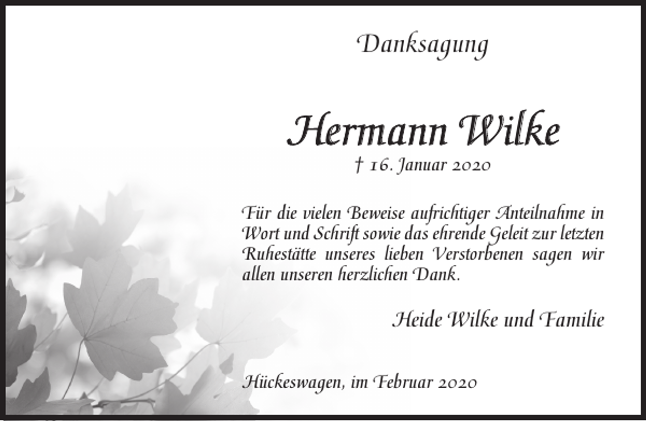 <p>Danksagung</p><p>Hermann Wilke<br />† 16. Januar 2020</p><p>Für die vielen Beweise aufrichtiger Anteilnahme in<br />Wort und Schrift sowie das ehrende Geleit zur letzten<br />Ruhestätte unseres lieben Verstorbenen sagen wir<br />allen unseren herzlichen Dank.</p><p>Heide Wilke und Familie<br />Hückeswagen, im Februar 2020</p>