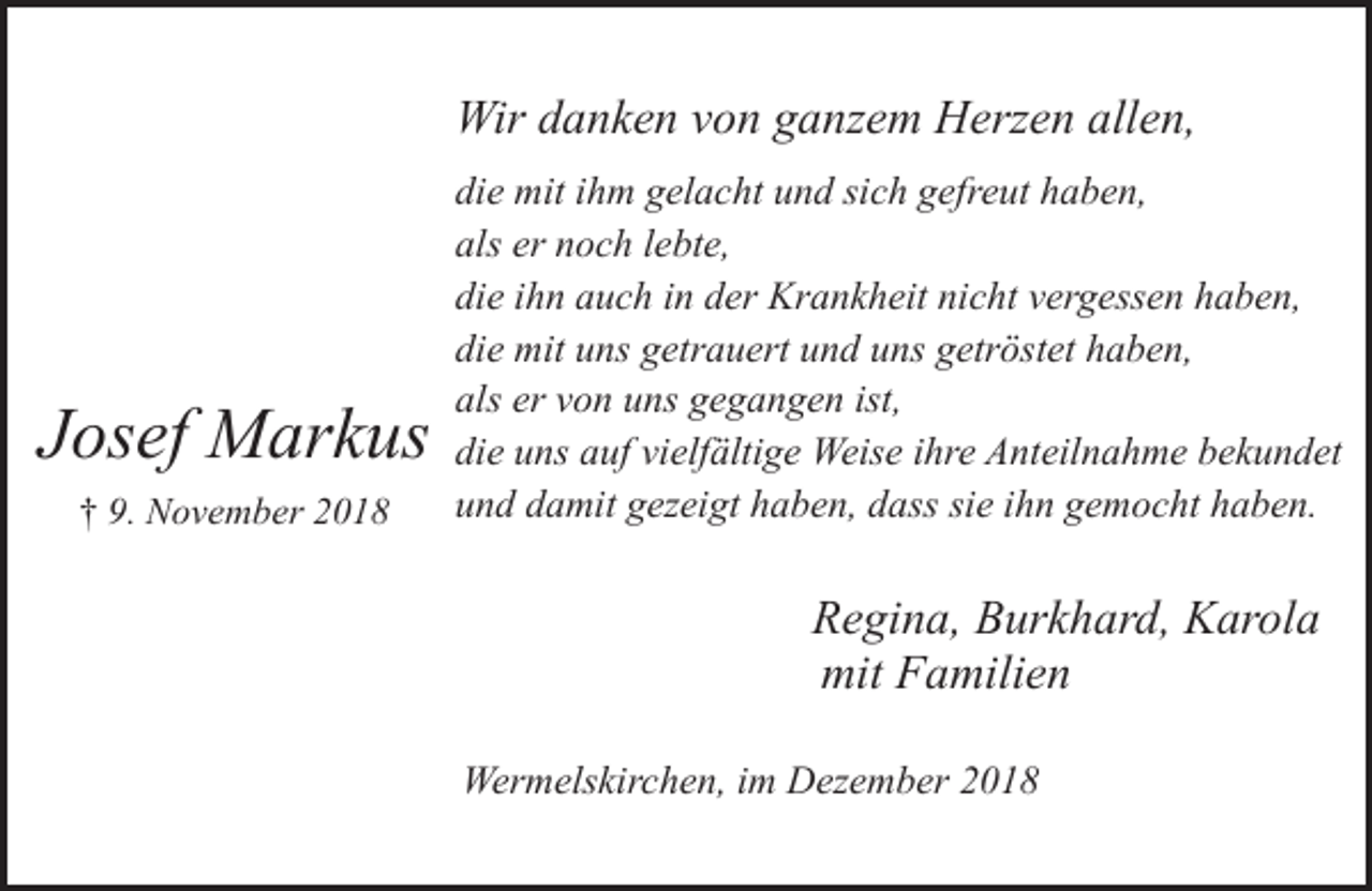 <p>Wir danken von ganzem Herzen allen,</p><p>Josef Markus<br />† 9. November 2018</p><p>die mit ihm gelacht und sich gefreut haben,<br />als er noch lebte,<br />die ihn auch in der Krankheit nicht vergessen haben,<br />die mit uns getrauert und uns getröstet haben,<br />als er von uns gegangen ist,<br />die uns auf vielfältige Weise ihre Anteilnahme bekundet<br />und damit gezeigt haben, dass sie ihn gemocht haben.</p><p>Regina, Burkhard, Karola<br />mit Familien<br />Wermelskirchen, im Dezember 2018</p>