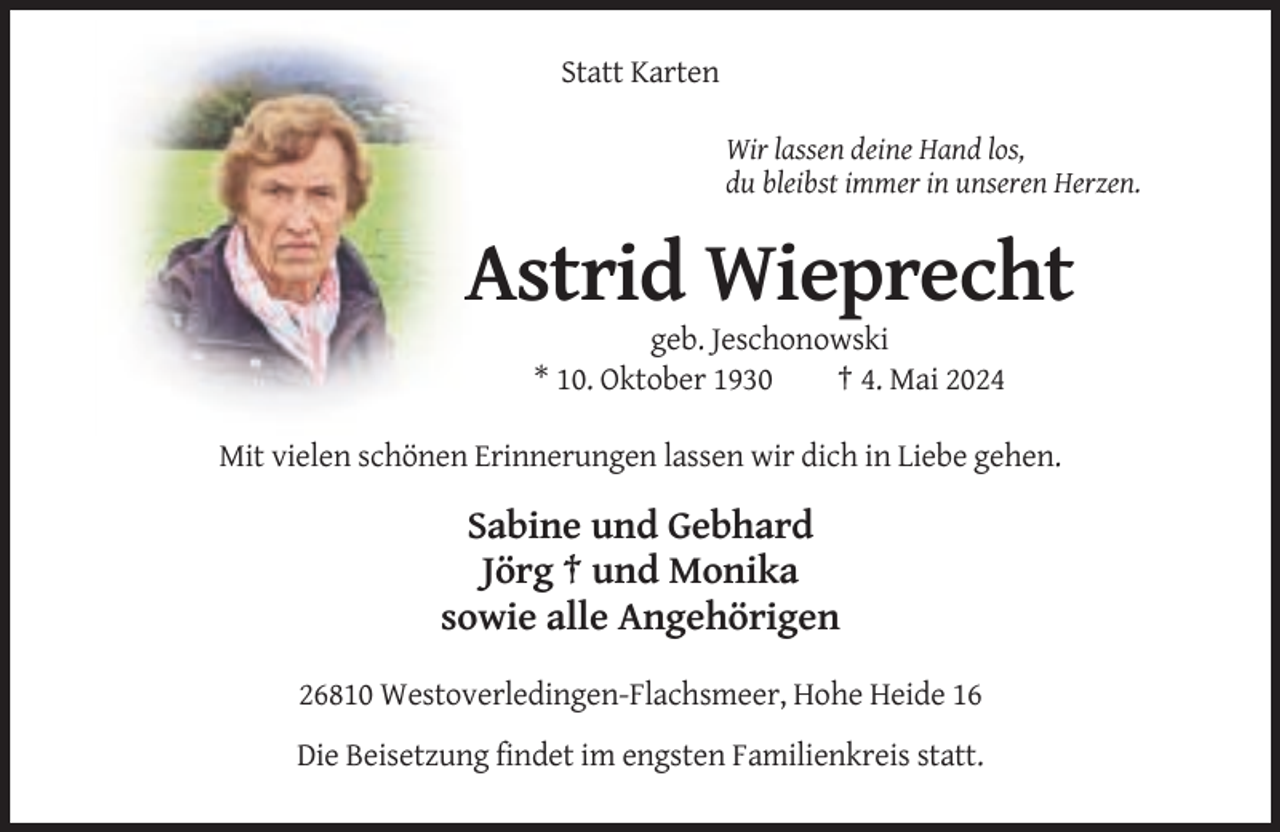<p>Statt Karten<br />Wir lassen deine Hand los,<br />du bleibst immer in unseren Herzen.</p><p>Astrid Wieprecht<br />geb. Jeschonowski<br />* 10. Oktober 1930<br />† 4. Mai 2024<br />Mit vielen schönen Erinnerungen lassen wir dich in Liebe gehen.</p><p>Sabine und Gebhard<br />Jörg † und Monika<br />sowie alle Angehörigen<br />26810 Westoverledingen-Flachsmeer, Hohe Heide 16<br />Die Beisetzung findet im engsten Familienkreis statt.</p>