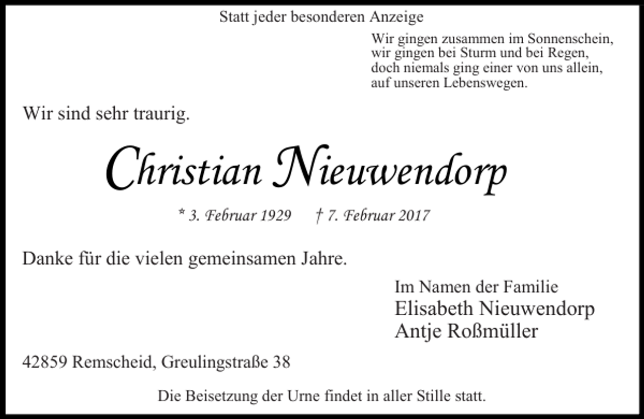 <p>Statt jeder besonderen Anzeige<br />Wir gingen zusammen im Sonnenschein,<br />wir gingen bei Sturm und bei Regen,<br />doch niemals ging einer von uns allein,<br />auf unseren Lebenswegen.</p><p>Wir sind sehr traurig.</p><p>r</p><p>a<br />. Februar 1929</p><p>eu e</p><p>r</p><p>† 7. Februar 2017</p><p>Danke für die vielen gemeinsamen Jahre.<br />Im Namen der Familie</p><p>Elisabeth Nieuwendorp<br />Antje Roßmüller</p><p>42859 Remscheid, Greulingstraße 38<br />Die Beisetzung der Urne findet in aller Stille statt.</p>