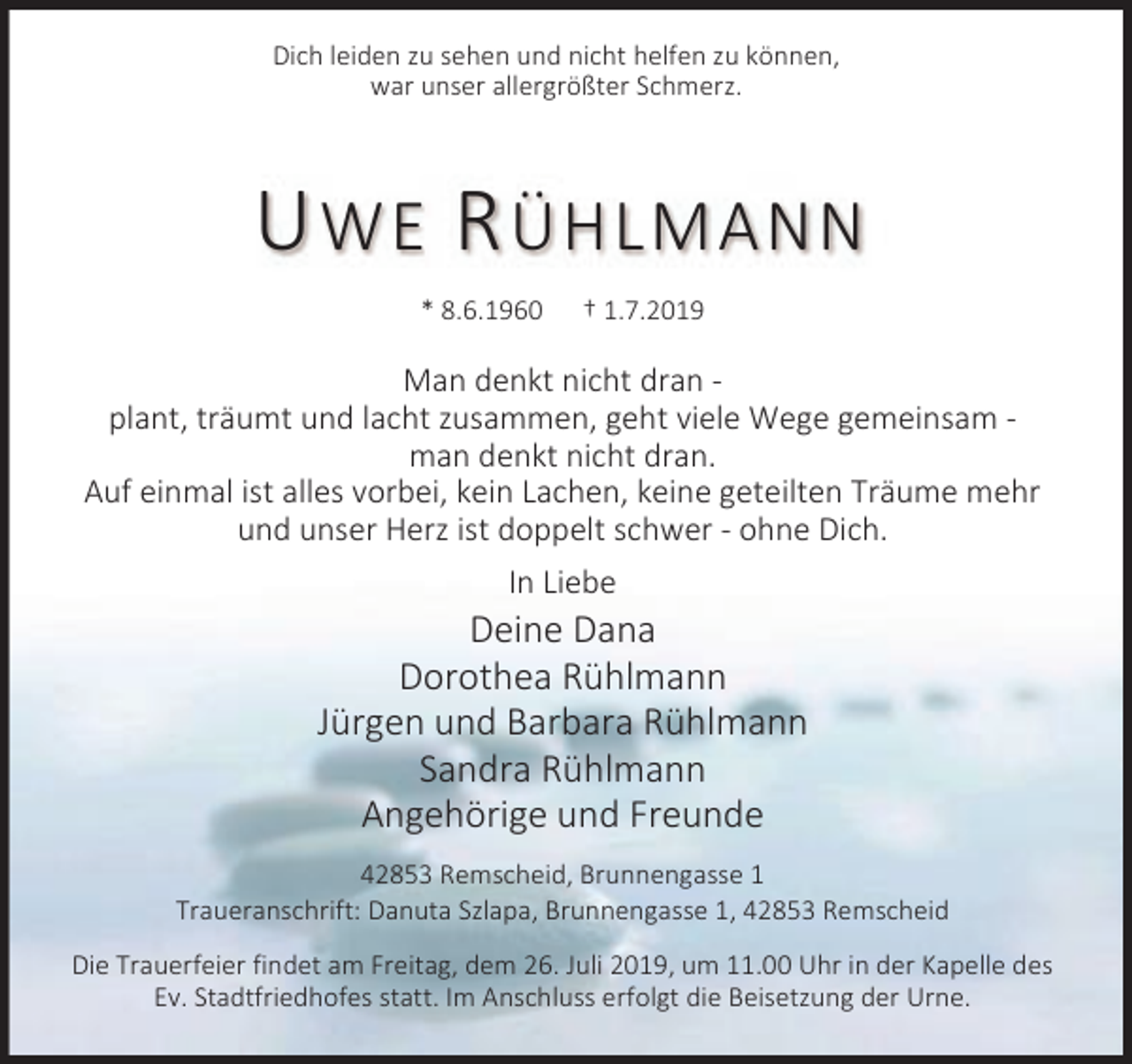<p>Dich leiden zu sehen und nicht helfen zu können,<br />war unser allergrößter Schmerz.</p><p>U WE R ÜHLMANN<br />* 8.6.1960</p><p>† 1.7.2019</p><p>Man denkt nicht dran plant, träumt und lacht zusammen, geht viele Wege gemeinsam man denkt nicht dran.<br />Auf einmal ist alles vorbei, kein Lachen, keine geteilten Träume mehr<br />und unser Herz ist doppelt schwer - ohne Dich.<br />In Liebe</p><p>Deine Dana<br />Dorothea Rühlmann<br />Jürgen und Barbara Rühlmann<br />Sandra Rühlmann<br />Angehörige und Freunde<br />42853 Remscheid, Brunnengasse 1<br />Traueranschrift: Danuta Szlapa, Brunnengasse 1, 42853 Remscheid<br />Die Trauerfeier findet am Freitag, dem 26. Juli 2019, um 11.00 Uhr in der Kapelle des<br />Ev. Stadtfriedhofes statt. Im Anschluss erfolgt die Beisetzung der Urne.</p>