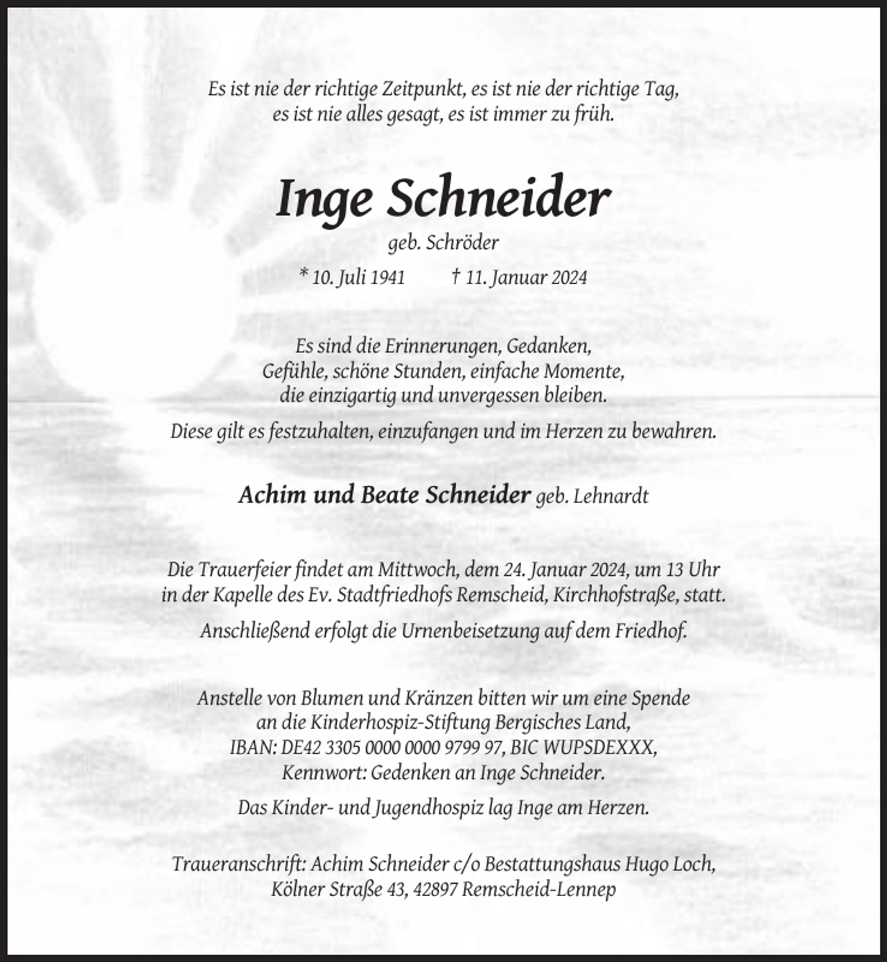 <p>Es ist nie der richtige Zeitpunkt, es ist nie der richtige Tag,<br />es ist nie alles gesagt, es ist immer zu früh.</p><p>Inge Schneider<br />geb. Schröder<br />* 10. Juli 1941</p><p>† 11. Januar 2024</p><p>Es sind die Erinnerungen, Gedanken,<br />Gefühle, schöne Stunden, einfache Momente,<br />die einzigartig und unvergessen bleiben.<br />Diese gilt es festzuhalten, einzufangen und im Herzen zu bewahren.</p><p>Achim und Beate Schneider geb. Lehnardt</p><p>Die Trauerfeier findet am Mittwoch, dem 24. Januar 2024, um 13 Uhr<br />in der Kapelle des Ev. Stadtfriedhofs Remscheid, Kirchhofstraße, statt.<br />Anschließend erfolgt die Urnenbeisetzung auf dem Friedhof.</p><p>Anstelle von Blumen und Kränzen bitten wir um eine Spende<br />an die Kinderhospiz-Stiftung Bergisches Land,<br />IBAN: DE42 3305 9797, BIC WUPSDEXXX,<br />Kennwort: Gedenken an Inge Schneider.<br />Das Kinder- und Jugendhospiz lag Inge am Herzen.<br />Traueranschrift: Achim Schneider c/o Bestattungshaus Hugo Loch,<br />Kölner Straße 43, 42897 Remscheid-Lennep</p>