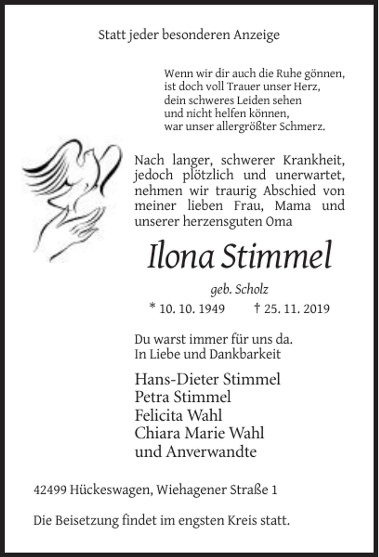 <p>Statt jeder besonderen Anzeige<br />Wenn wir dir auch die Ruhe gönnen,<br />ist doch voll Trauer unser Herz,<br />dein schweres Leiden sehen<br />und nicht helfen können,<br />war unser allergrößter Schmerz.</p><p>Nach langer, schwerer Krankheit,<br />jedoch plötzlich und unerwartet,<br />nehmen wir traurig Abschied von<br />meiner lieben Frau, Mama und<br />unserer herzensguten Oma</p><p>Ilona Stimmel<br />geb. Scholz<br />* 10. 10. 1949<br />† 25. 11. 2019<br />Du warst immer für uns da.<br />In Liebe und Dankbarkeit</p><p>Hans-Dieter Stimmel<br />Petra Stimmel<br />Felicita Wahl<br />Chiara Marie Wahl<br />und Anverwandte<br />42499 Hückeswagen, Wiehagener Straße 1<br />Die Beisetzung findet im engsten Kreis statt.</p>