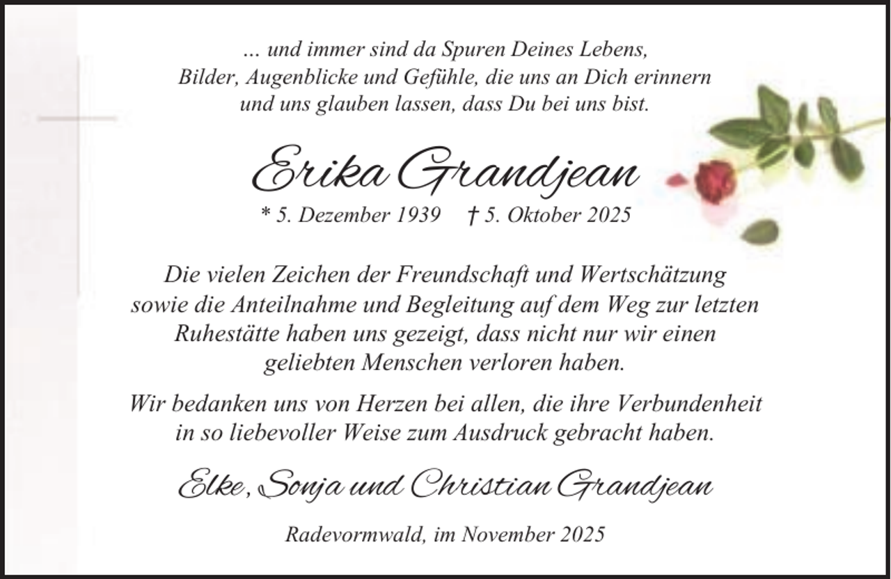 <p>… und immer sind da Spuren Deines Lebens,<br />Bilder, Augenblicke und Gefühle, die uns an Dich erinnern<br />und uns glauben lassen, dass Du bei uns bist.</p><p>Erika Grandjean<br />* 5. Dezember 1939</p><p>† 5. Oktober 2025</p><p>Die vielen Zeichen der Freundschaft und Wertschätzung<br />sowie die Anteilnahme und Begleitung auf dem Weg zur letzten<br />Ruhestätte haben uns gezeigt, dass nicht nur wir einen<br />geliebten Menschen verloren haben.<br />Wir bedanken uns von Herzen bei allen, die ihre Verbundenheit<br />in so liebevoller Weise zum Ausdruck gebracht haben.</p><p>Elke, Sonja und Christian Grandjean<br />Radevormwald, im November 2025</p>