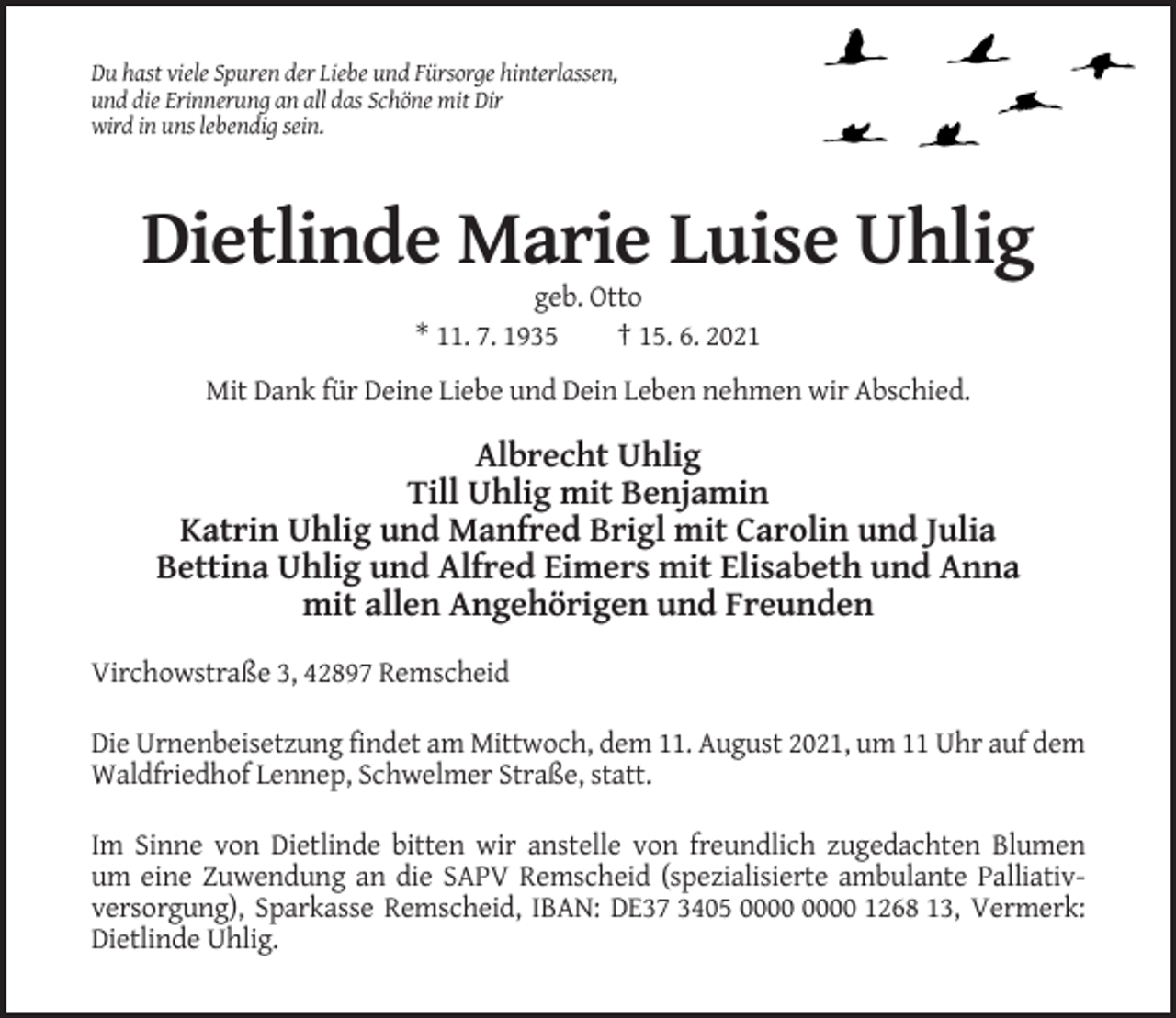 <p>Du hast viele Spuren der Liebe und Fürsorge hinterlassen,<br />und die Erinnerung an all das Schöne mit Dir<br />wird in uns lebendig sein.</p><p>Dietlinde Marie Luise Uhlig<br />geb. Otto<br />* 11. 7. 1935<br />† 15. 6. 2021<br />Mit Dank für Deine Liebe und Dein Leben nehmen wir Abschied.</p><p>Albrecht Uhlig<br />Till Uhlig mit Benjamin<br />Katrin Uhlig und Manfred Brigl mit Carolin und Julia<br />Bettina Uhlig und Alfred Eimers mit Elisabeth und Anna<br />mit allen Angehörigen und Freunden<br />Virchowstraße 3, 42897 Remscheid<br />Die Urnenbeisetzung findet am Mittwoch, dem 11. August 2021, um 11 Uhr auf dem<br />Waldfriedhof Lennep, Schwelmer Straße, statt.<br />Im Sinne von Dietlinde bitten wir anstelle von freundlich zugedachten Blumen<br />um eine Zuwendung an die SAPV Remscheid (spezialisierte ambulante Palliativversorgung), Sparkasse Remscheid, IBAN: DE37 3405 1268 13, Vermerk:<br />Dietlinde Uhlig.</p>