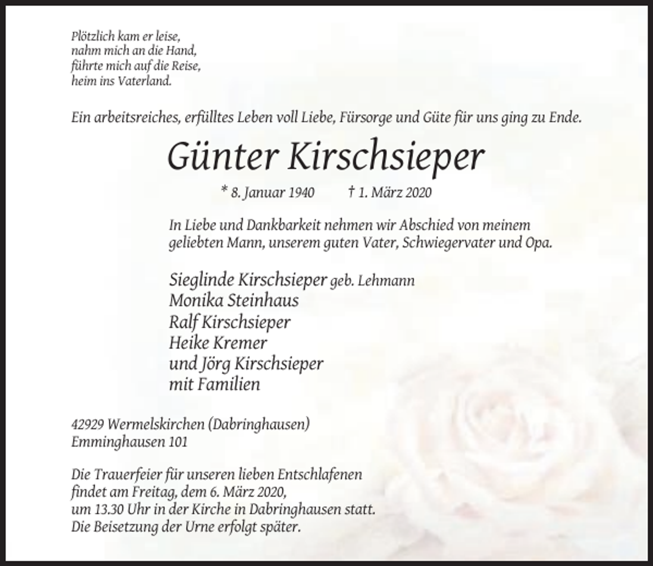 <p>Plötzlich kam er leise,<br />nahm mich an die Hand,<br />führte mich auf die Reise,<br />heim ins Vaterland.</p><p>Ein arbeitsreiches, erfülltes Leben voll Liebe, Fürsorge und Güte für uns ging zu Ende.</p><p>Günter Kirschsieper<br />* 8. Januar 1940</p><p>† 1. März 2020</p><p>In Liebe und Dankbarkeit nehmen wir Abschied von meinem<br />geliebten Mann, unserem guten Vater, Schwiegervater und Opa.</p><p>Sieglinde Kirschsieper geb. Lehmann<br />Monika Steinhaus<br />Ralf Kirschsieper<br />Heike Kremer<br />und Jörg Kirschsieper<br />mit Familien<br />42929 Wermelskirchen (Dabringhausen)<br />Emminghausen 101<br />Die Trauerfeier für unseren lieben Entschlafenen<br />findet am Freitag, dem 6. März 2020,<br />um 13.30 Uhr in der Kirche in Dabringhausen statt.<br />Die Beisetzung der Urne erfolgt später.</p>
