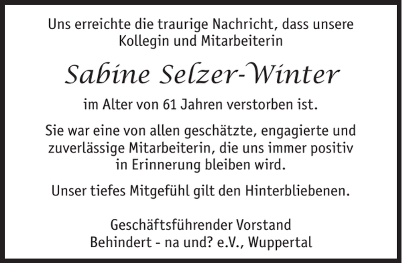 <p>Uns erreichte die traurige Nachricht, dass unsere<br />Kollegin und Mitarbeiterin</p><p>Sabine Selzer-Winter<br />im Alter von 61 Jahren verstorben ist.<br />Sie war eine von allen geschätzte, engagierte und<br />zuverlässige Mitarbeiterin, die uns immer positiv<br />in Erinnerung bleiben wird.<br />Unser tiefes Mitgefühl gilt den Hinterbliebenen.<br />Geschäftsführender Vorstand<br />Behindert - na und? e.V., Wuppertal</p>