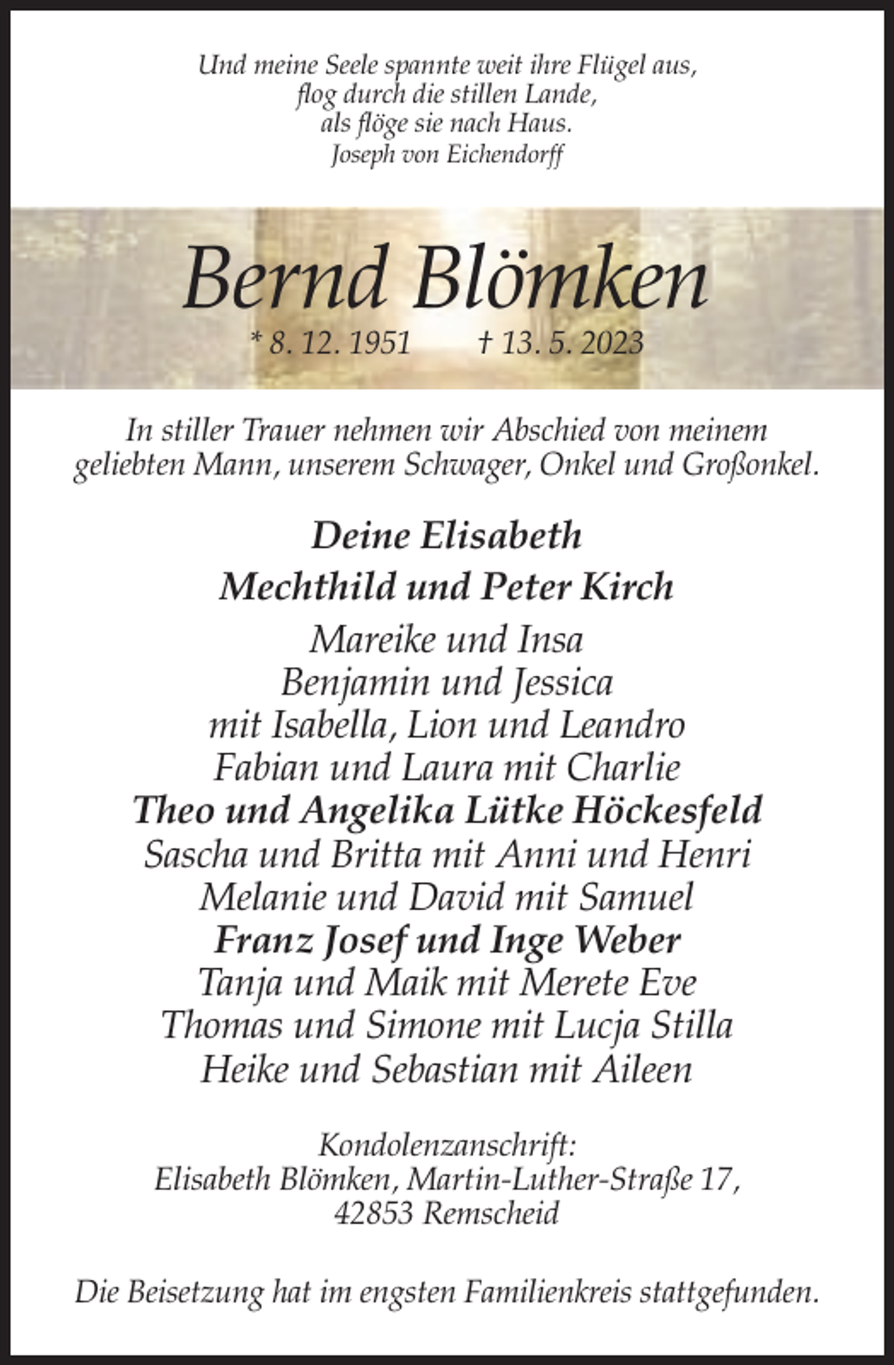 <p>Und meine Seele spannte weit ihre Flügel aus,<br />flog durch die stillen Lande,<br />als flöge sie nach Haus.<br />Joseph von Eichendorff</p><p>Bernd Blömken<br />* 8. 12. 1951</p><p>† 13. 5. 2023</p><p>In stiller Trauer nehmen wir Abschied von meinem<br />geliebten Mann, unserem Schwager, Onkel und Großonkel.</p><p>Deine Elisabeth<br />Mechthild und Peter Kirch<br />Mareike und Insa<br />Benjamin und Jessica<br />mit Isabella, Lion und Leandro<br />Fabian und Laura mit Charlie<br />Theo und Angelika Lütke Höckesfeld<br />Sascha und Britta mit Anni und Henri<br />Melanie und David mit Samuel<br />Franz Josef und Inge Weber<br />Tanja und Maik mit Merete Eve<br />Thomas und Simone mit Lucja Stilla<br />Heike und Sebastian mit Aileen<br />Kondolenzanschrift:<br />Elisabeth Blömken, Martin-Luther-Straße 17,<br />42853 Remscheid<br />Die Beisetzung hat im engsten Familienkreis stattgefunden.</p>