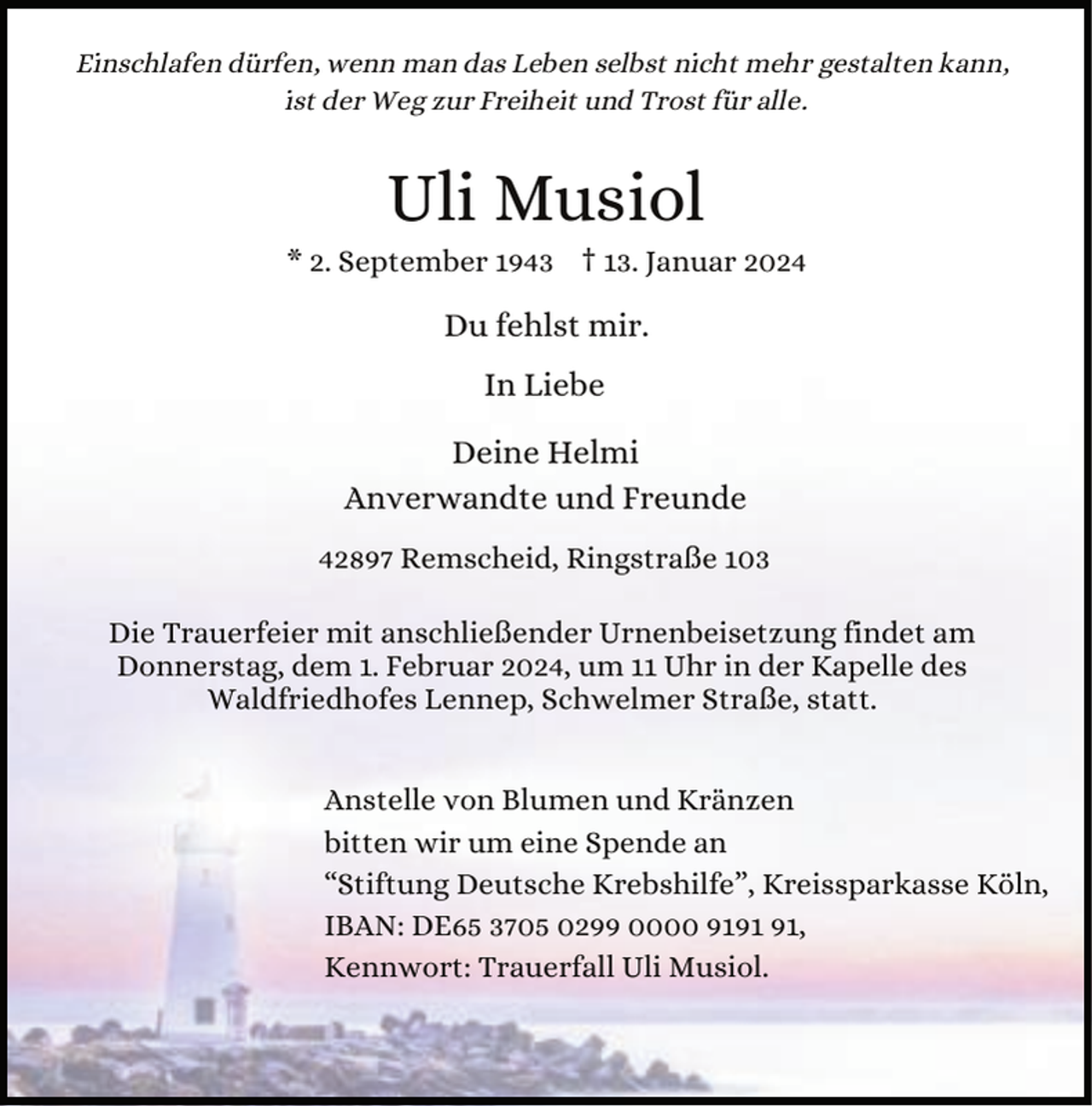 <p>Einschlafen dürfen, wenn man das Leben selbst nicht mehr gestalten kann,<br />ist der Weg zur Freiheit und Trost für alle.</p><p>Uli Musiol</p><p>* 2. September 1943 † 13. Januar 2024</p><p>Du fehlst mir.</p><p>In Liebe<br />Deine Helmi<br />Anverwandte und Freunde<br />42897 Remscheid, Ringstraße 103<br />Die Trauerfeier mit anschließender Urnenbeisetzung findet am<br />Donnerstag, dem 1. Februar 2024, um 11 Uhr in der Kapelle des<br />Waldfriedhofes Lennep, Schwelmer Straße, statt.<br />Anstelle von Blumen und Kränzen<br />bitten wir um eine Spende an<br />“Stiftung Deutsche Krebshilfe”, Kreissparkasse Köln,<br />IBAN: DE65 3705 0299 0000 91,<br />Kennwort: Trauerfall Uli Musiol.</p>