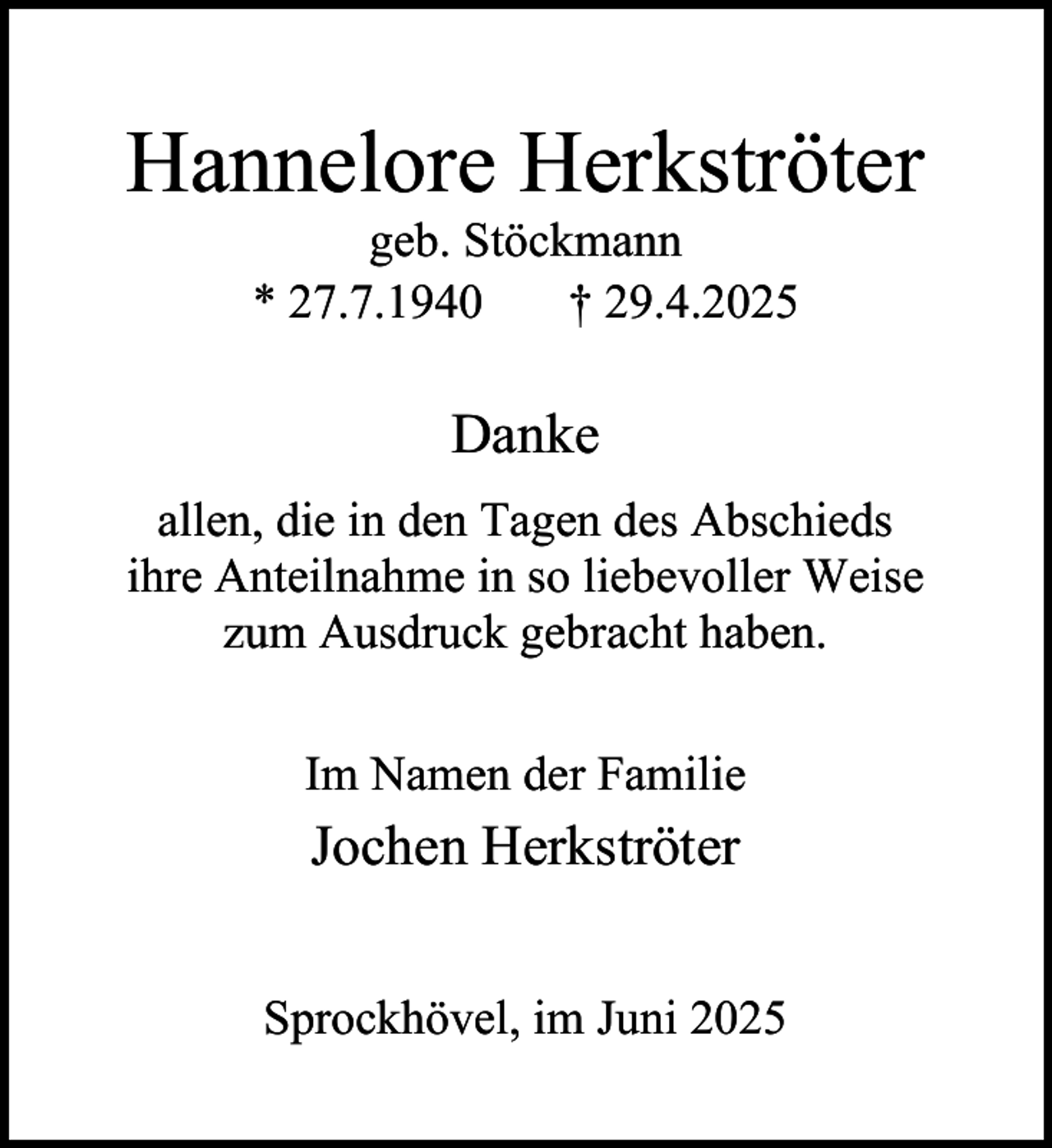 <p>Hannelore Herkströter<br />geb. Stöckmann<br />* 27.7.1940<br />† 29.4.2025</p><p>Danke<br />allen, die in den Tagen des Abschieds<br />ihre Anteilnahme in so liebevoller Weise<br />zum Ausdruck gebracht haben.<br />Im Namen der Familie</p><p>Jochen Herkströter<br />Sprockhövel, im Juni 2025</p>