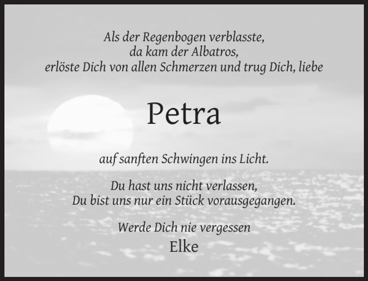 <p>Als der Regenbogen verblasste,<br />da kam der Albatros,<br />erlöste Dich von allen Schmerzen und trug Dich, liebe</p><p>Petra<br />auf sanften Schwingen ins Licht.<br />Du hast uns nicht verlassen,<br />Du bist uns nur ein Stück vorausgegangen.<br />Werde Dich nie vergessen</p><p>Elke</p>