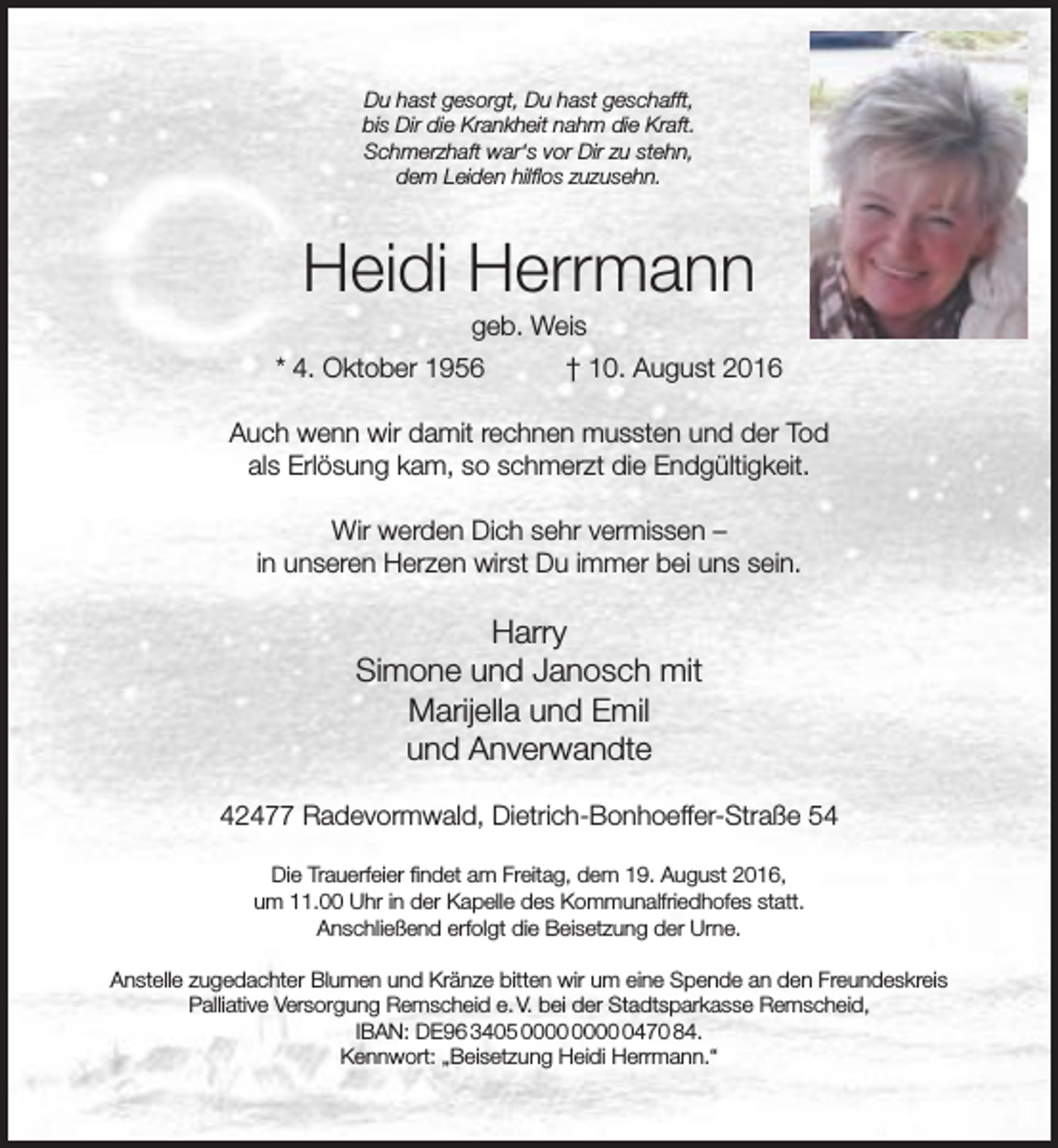 <p>Du hast gesorgt, Du hast geschafft,<br />bis Dir die Krankheit nahm die Kraft.<br />Schmerzhaft war‘s vor Dir zu stehn,<br />dem Leiden hilflos zuzusehn.</p><p>Heidi Herrmann<br />geb. Weis</p><p>* 4. Oktober 1956</p><p>† 10. August 2016</p><p>Auch wenn wir damit rechnen mussten und der Tod<br />als Erlösung kam, so schmerzt die Endgültigkeit.<br />Wir werden Dich sehr vermissen –<br />in unseren Herzen wirst Du immer bei uns sein.</p><p>Harry<br />Simone und Janosch mit<br />Marijella und Emil<br />und Anverwandte<br />42477 Radevormwald, Dietrich-Bonhoeffer-Straße 54<br />Die Trauerfeier findet am Freitag, dem 19. August 2016,<br />um 11.00 Uhr in der Kapelle des Kommunalfriedhofes statt.<br />Anschließend erfolgt die Beisetzung der Urne.<br />Anstelle zugedachter Blumen und Kränze bitten wir um eine Spende an den Freundeskreis<br />Palliative Versorgung Remscheid e. V. bei der Stadtsparkasse Remscheid,<br />IBAN: DE96 3405 0470 84.<br />Kennwort: „Beisetzung Heidi Herrmann.“</p>
