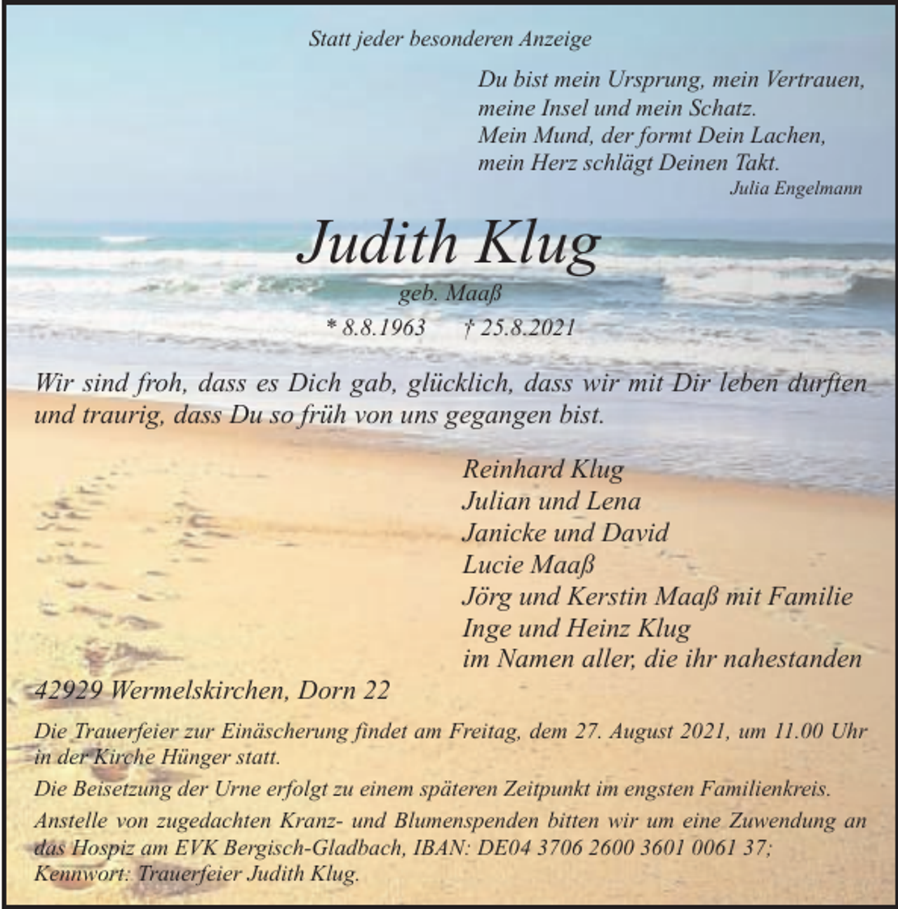 <p>Statt jeder besonderen Anzeige</p><p>Du bist mein Ursprung, mein Vertrauen,<br />meine Insel und mein Schatz.<br />Mein Mund, der formt Dein Lachen,<br />mein Herz schlägt Deinen Takt.<br />Julia Engelmann</p><p>Judith Klug<br />geb. Maaß<br />* 8.8.1963<br />† 25.8.2021</p><p>Wir sind froh, dass es Dich gab, glücklich, dass wir mit Dir leben durften<br />und traurig, dass Du so früh von uns gegangen bist.</p><p>42929 Wermelskirchen, Dorn 22</p><p>Reinhard Klug<br />Julian und Lena<br />Janicke und David<br />Lucie Maaß<br />Jörg und Kerstin Maaß mit Familie<br />Inge und Heinz Klug<br />im Namen aller, die ihr nahestanden</p><p>Die Trauerfeier zur Einäscherung findet am Freitag, dem 27. August 2021, um 11.00 Uhr<br />in der Kirche Hünger statt.<br />Die Beisetzung der Urne erfolgt zu einem späteren Zeitpunkt im engsten Familienkreis.<br />Anstelle von zugedachten Kranz- und Blumenspenden bitten wir um eine Zuwendung an<br />das Hospiz am EVK Bergisch-Gladbach, IBAN: DE04 3706 2600 3601 0061 37;<br />Kennwort: Trauerfeier Judith Klug.</p>