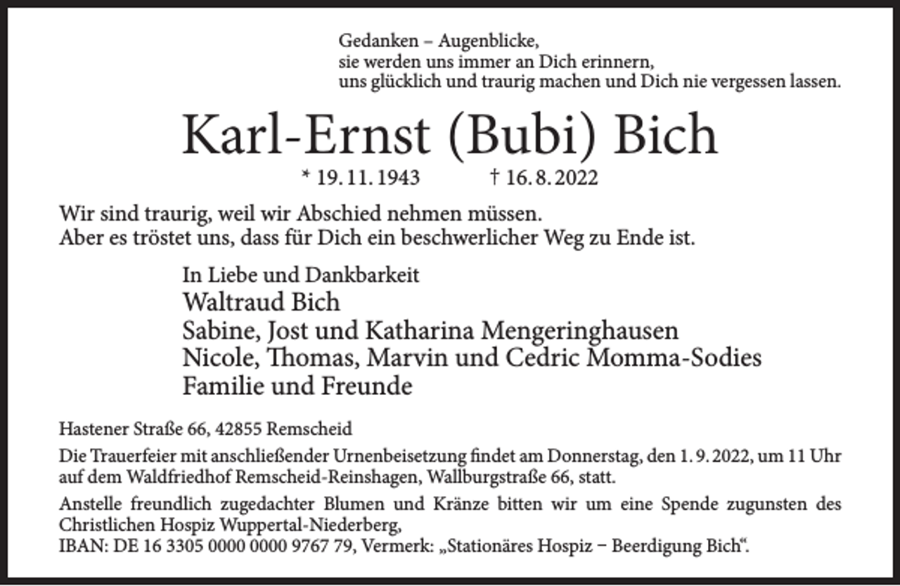 <p>Gedanken – Augenblicke,<br />sie werden uns immer an Dich erinnern,<br />uns glücklich und traurig machen und Dich nie vergessen lassen.</p><p>Karl-Ernst (Bubi) Bich<br />* 19. 11. 1943</p><p>† 16. 8. 2022</p><p>Wir sind traurig, weil wir Abschied nehmen müssen.<br />Aber es tröstet uns, dass für Dich ein beschwerlicher Weg zu Ende ist.<br />In Liebe und Dankbarkeit</p><p>Waltraud Bich<br />Sabine, Jost und Katharina Mengeringhausen<br />Nicole, Thomas, Marvin und Cedric Momma-Sodies<br />Familie und Freunde</p><p>Hastener Straße 66, 42855 Remscheid<br />Die Trauerfeier mit anschließender Urnenbeisetzung findet am Donnerstag, den 1. 9. 2022, um 11 Uhr<br />auf dem Waldfriedhof Remscheid-Reinshagen, Wallburgstraße 66, statt.<br />Anstelle freundlich zugedachter Blumen und Kränze bitten wir um eine Spende zugunsten des<br />Christlichen Hospiz Wuppertal-Niederberg,<br />IBAN: DE 16 3305 9769, Vermerk: „Stationäres Hospiz – Beerdigung Bich“.</p>