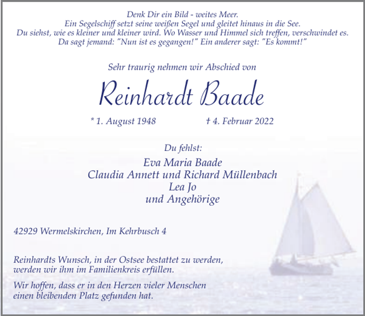 <p>Denk Dir ein Bild - weites Meer.<br />Ein Segelschiff setzt seine weißen Segel und gleitet hinaus in die See.<br />Du siehst, wie es kleiner und kleiner wird. Wo Wasser und Himmel sich treffen, verschwindet es.<br />Da sagt jemand: "Nun ist es gegangen!" Ein anderer sagt: "Es kommt!"</p><p>Sehr traurig nehmen wir Abschied von</p><p>Reinhardt Baade</p><p>* 1. August 1948</p><p>† 4. Februar 2022</p><p>Du fehlst:</p><p>Eva Maria Baade<br />Claudia Annett und Richard Müllenbach<br />Lea Jo<br />und Angehörige<br />42929 Wermelskirchen, Im Kehrbusch 4<br />Reinhardts Wunsch, in der Ostsee bestattet zu werden,<br />werden wir ihm im Familienkreis erfüllen.<br />Wir hoffen, dass er in den Herzen vieler Menschen<br />einen bleibenden Platz gefunden hat.</p>