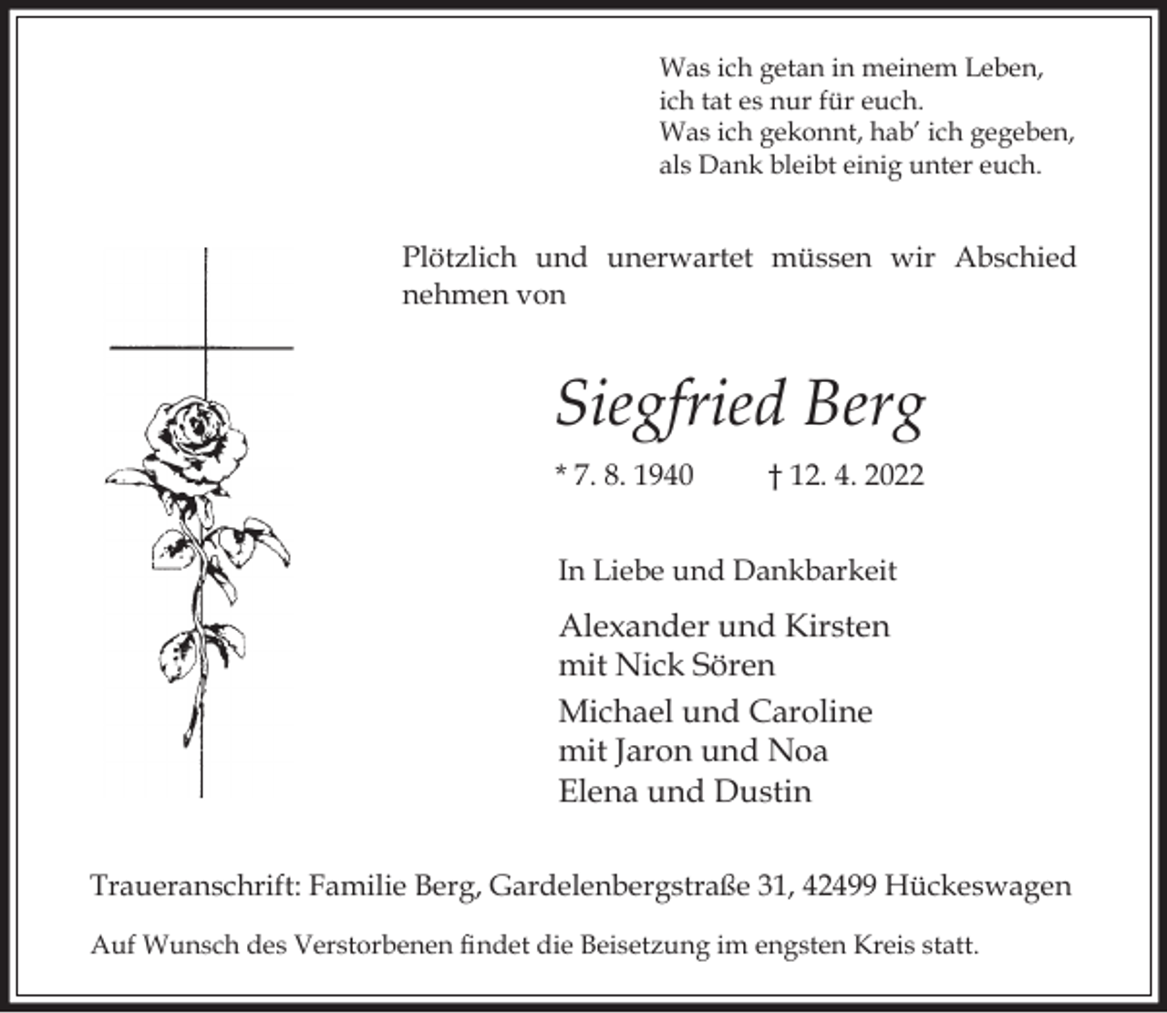 <p>Was ich getan in meinem Leben,<br />ich tat es nur für euch.<br />Was ich gekonnt, hab’ ich gegeben,<br />als Dank bleibt einig unter euch.</p><p>Plötzlich und unerwartet müssen wir Abschied<br />nehmen von</p><p>Siegfried Berg<br />* 7. 8. 1940</p><p>† 12. 4. 2022</p><p>In Liebe und Dankbarkeit</p><p>Alexander und Kirsten<br />mit Nick Sören<br />Michael und Caroline<br />mit Jaron und Noa<br />Elena und Dustin<br />Traueranschrift: Familie Berg, Gardelenbergstraße 31, 42499 Hückeswagen<br />Auf Wunsch des Verstorbenen ndet die Beisetzung im engsten Kreis statt.</p>