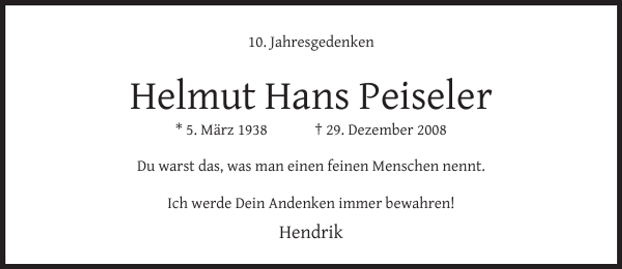 <p>10. Jahresgedenken</p><p>Helmut Hans Peiseler<br />* 5. März 1938</p><p>† 29. Dezember 2008</p><p>Du warst das, was man einen feinen Menschen nennt.<br />Ich werde Dein Andenken immer bewahren!</p><p>Hendrik</p>