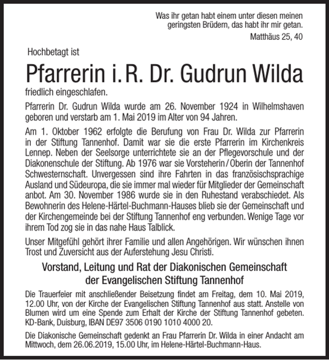 <p>Was ihr getan habt einem unter diesen meinen<br />geringsten Brüdern, das habt ihr mir getan.<br />Matthäus 25, 40</p><p>Hochbetagt ist</p><p>Pfarrerin i.R. Dr. Gudrun Wilda</p><p>friedlich eingeschlafen.<br />Pfarrerin Dr. Gudrun Wilda wurde am 26. November 1924 in Wilhelmshaven<br />geboren und verstarb am 1. Mai 2019 im Alter von 94 Jahren.<br />Am 1. Oktober 1962 erfolgte die Berufung von Frau Dr. Wilda zur Pfarrerin<br />in der Stiftung Tannenhof. Damit war sie die erste Pfarrerin im Kirchenkreis<br />Lennep. Neben der Seelsorge unterrichtete sie an der Pflegevorschule und der<br />Diakonenschule der Stiftung. Ab 1976 war sie Vorsteherin / Oberin der Tannenhof<br />Schwesternschaft. Unvergessen sind ihre Fahrten in das französischsprachige<br />Ausland und Südeuropa, die sie immer mal wieder für Mitglieder der Gemeinschaft<br />anbot. Am 30. November 1986 wurde sie in den Ruhestand verabschiedet. Als<br />Bewohnerin des Helene-Härtel-Buchmann-Hauses blieb sie der Gemeinschaft und<br />der Kirchengemeinde bei der Stiftung Tannenhof eng verbunden. Wenige Tage vor<br />ihrem Tod zog sie in das nahe Haus Talblick.<br />Unser Mitgefühl gehört ihrer Familie und allen Angehörigen. Wir wünschen ihnen<br />Trost und Zuversicht aus der Auferstehung Jesu Christi.</p><p>Vorstand, Leitung und Rat der Diakonischen Gemeinschaft<br />der Evangelischen Stiftung Tannenhof<br />Die Trauerfeier mit anschließender Beisetzung findet am Freitag, dem 10. Mai 2019,<br />12.00 Uhr, von der Kirche der Evangelischen Stiftung Tannenhof aus statt. Anstelle von<br />Blumen wird um eine Spende zum Erhalt der Kirche der Stiftung Tannenhof gebeten.<br />KD-Bank, Duisburg, IBAN DE97 3506 0190 1010 4000 20.<br />Die Diakonische Gemeinschaft gedenkt an Frau Pfarrerin Dr. Wilda in einer Andacht am<br />Mittwoch, dem 26.06.2019, 15.00 Uhr, im Helene-Härtel-Buchmann-Haus.</p>