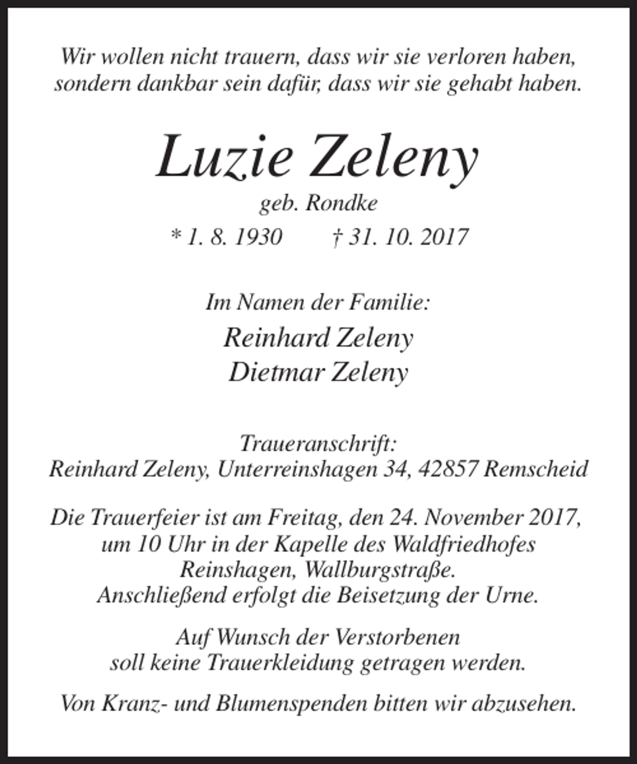 <p>Wir wollen nicht trauern, dass wir sie verloren haben,<br />sondern dankbar sein dafür, dass wir sie gehabt haben.</p><p>Luzie Zeleny<br />geb. Rondke<br />* 1. 8. 1930<br />† 31. 10. 2017<br />Im Namen der Familie:</p><p>Reinhard Zeleny<br />Dietmar Zeleny<br />Traueranschrift:<br />Reinhard Zeleny, Unterreinshagen 34, 42857 Remscheid<br />Die Trauerfeier ist am Freitag, den 24. November 2017,<br />um 10 Uhr in der Kapelle des Waldfriedhofes<br />Reinshagen, Wallburgstraße.<br />Anschließend erfolgt die Beisetzung der Urne.<br />Auf Wunsch der Verstorbenen<br />soll keine Trauerkleidung getragen werden.<br />Von Kranz- und Blumenspenden bitten wir abzusehen.</p>