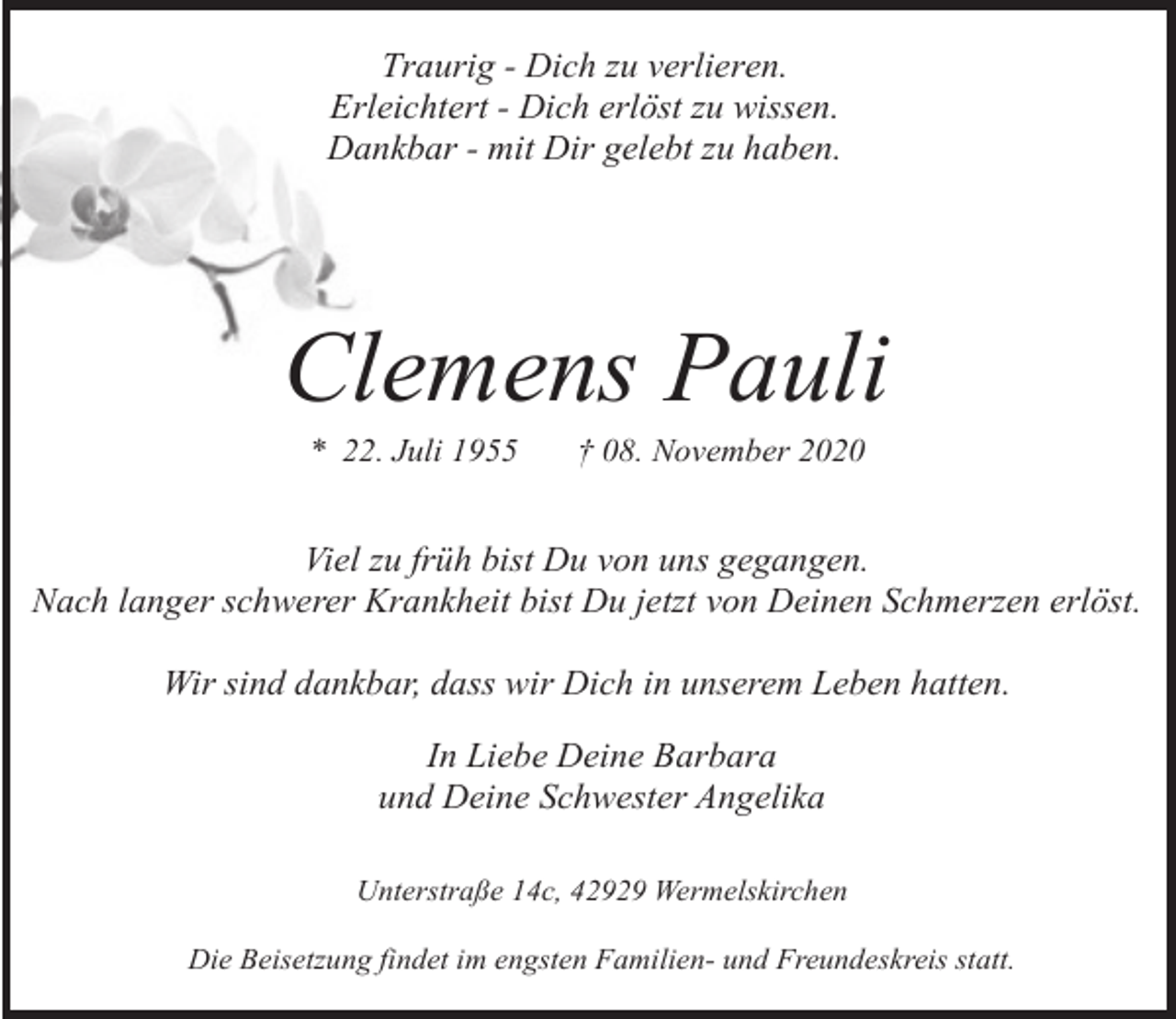 <p>Traurig - Dich zu verlieren.<br />Erleichtert - Dich erlöst zu wissen.<br />Dankbar - mit Dir gelebt zu haben.</p><p>Clemens Pauli<br />* 22. Juli 1955</p><p>† 08. November 2020</p><p>Viel zu früh bist Du von uns gegangen.<br />Nach langer schwerer Krankheit bist Du jetzt von Deinen Schmerzen erlöst.<br />Wir sind dankbar, dass wir Dich in unserem Leben hatten.<br />In Liebe Deine Barbara<br />und Deine Schwester Angelika<br />Unterstraße 14c, 42929 Wermelskirchen<br />Die Beisetzung findet im engsten Familien- und Freundeskreis statt.</p>