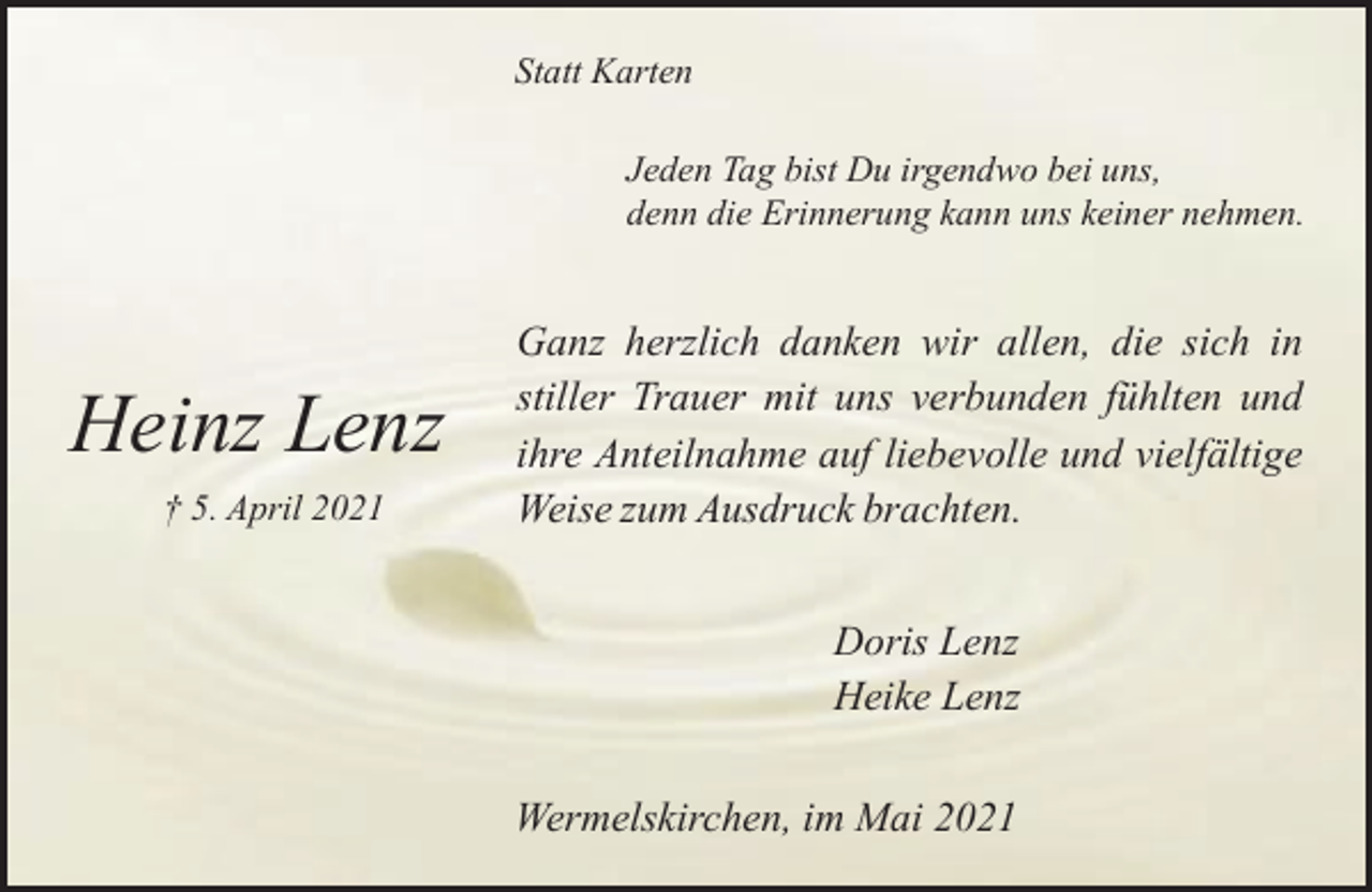 <p>Statt Karten<br />Jeden Tag bist Du irgendwo bei uns,<br />denn die Erinnerung kann uns keiner nehmen.</p><p>Heinz Lenz<br />† 5. April 2021</p><p>Ganz herzlich danken wir allen, die sich in<br />stiller Trauer mit uns verbunden fühlten und<br />ihre Anteilnahme auf liebevolle und vielfältige<br />Weise zum Ausdruck brachten.<br />Doris Lenz<br />Heike Lenz<br />Wermelskirchen, im Mai 2021</p>