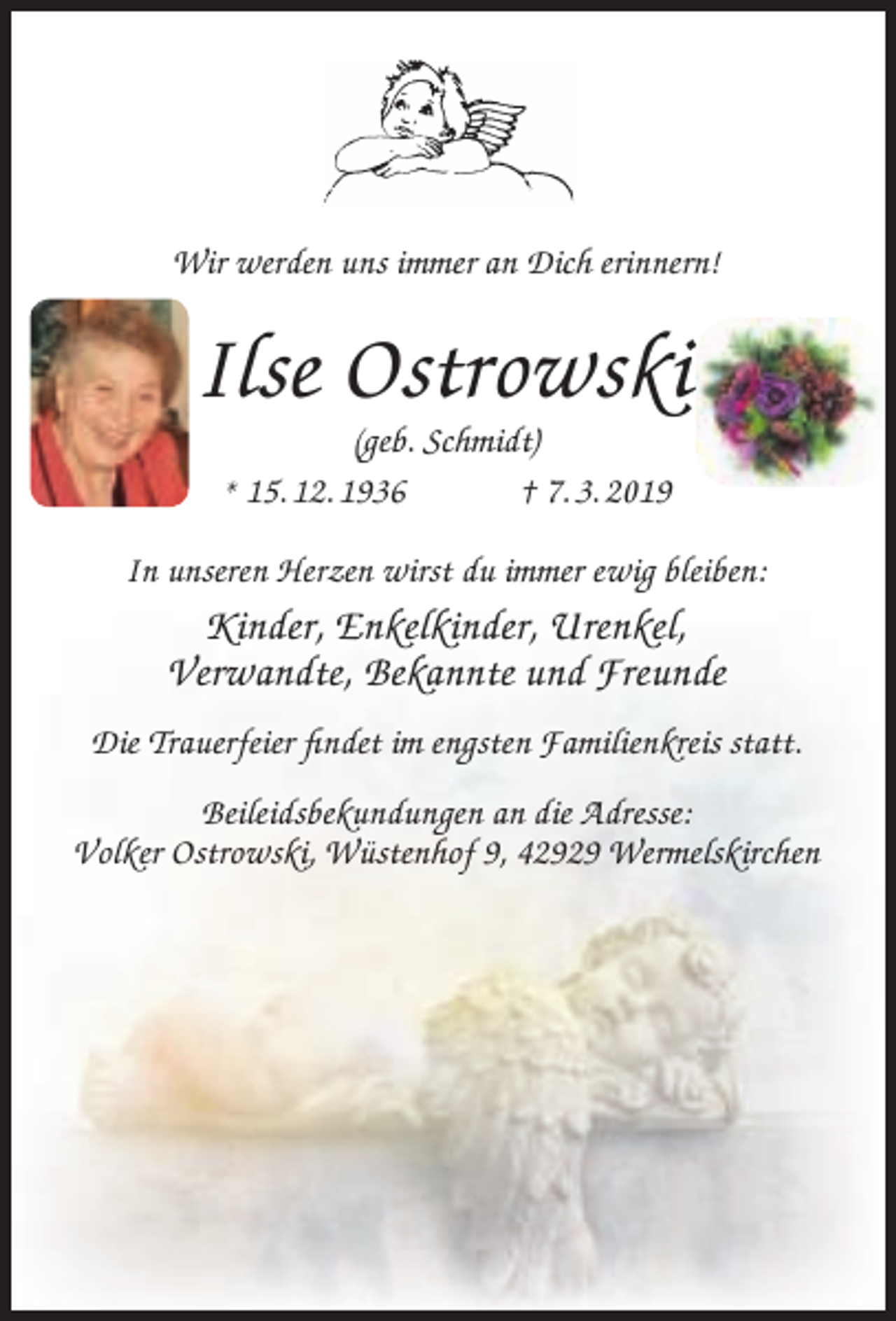 <p>Wir werden uns immer an Dich erinnern!</p><p>Ilse Ostrowski<br />(geb. Schmidt)<br />* 15. 12. 1936<br />† 7. 3. 2019</p><p>In unseren Herzen wirst du immer ewig bleiben:</p><p>Kinder, Enkelkinder, Urenkel,<br />Verwandte, Bekannte und Freunde<br />Die Trauerfeier ﬁndet im engsten Familienkreis statt.<br />Beileidsbekundungen an die Adresse:<br />Volker Ostrowski, Wüstenhof 9, 42929 Wermelskirchen</p>