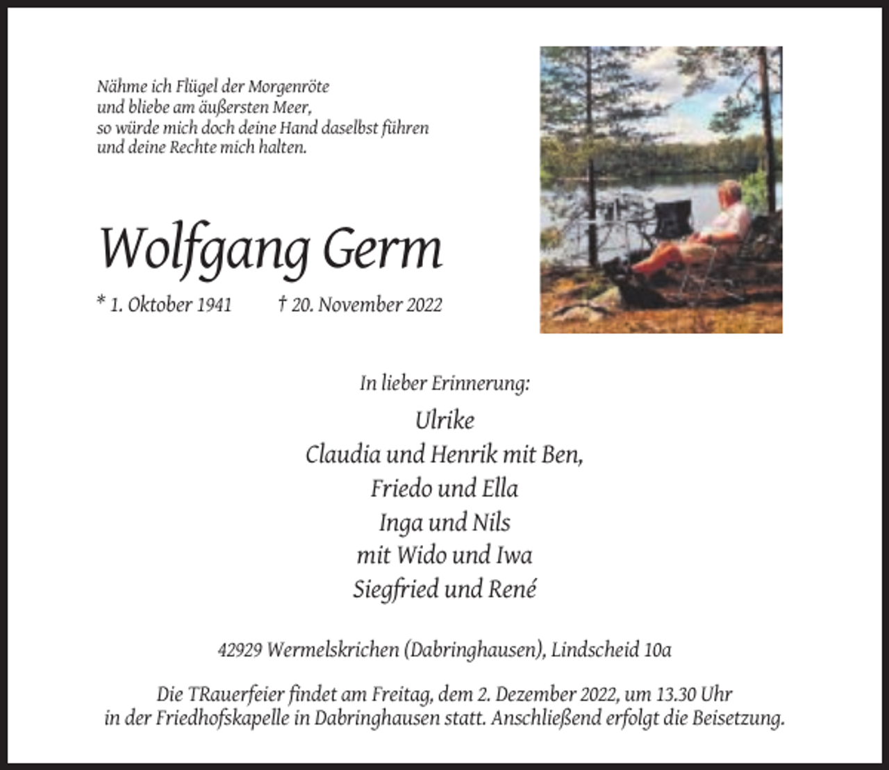 <p>Nähme ich Flügel der Morgenröte<br />und bliebe am äußersten Meer,<br />so würde mich doch deine Hand daselbst führen<br />und deine Rechte mich halten.</p><p>Wolfgang Germ<br />* 1. Oktober 1941</p><p>† 20. November 2022</p><p>In lieber Erinnerung:</p><p>Ulrike<br />Claudia und Henrik mit Ben,<br />Friedo und Ella<br />Inga und Nils<br />mit Wido und Iwa<br />Siegfried und René<br />42929 Wermelskrichen (Dabringhausen), Lindscheid 10a<br />Die TRauerfeier findet am Freitag, dem 2. Dezember 2022, um 13.30 Uhr<br />in der Friedhofskapelle in Dabringhausen statt. Anschließend erfolgt die Beisetzung.</p>