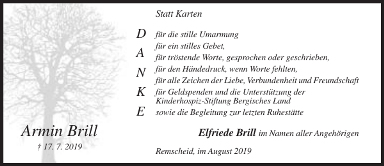 <p>Statt Karten</p><p>D<br />A<br />N<br />K<br />E</p><p>Armin Brill<br />† 17. 7. 2019</p><p>für die stille Umarmung<br />für ein stilles Gebet,<br />für tröstende Worte, gesprochen oder geschrieben,<br />für den Händedruck, wenn Worte fehlten,<br />für alle Zeichen der Liebe, Verbundenheit und Freundschaft<br />für Geldspenden und die Unterstützung der<br />Kinderhospiz-Stiftung Bergisches Land<br />sowie die Begleitung zur letzten Ruhestätte</p><p>Elfriede Brill im Namen aller Angehörigen<br />Remscheid, im August 2019</p>