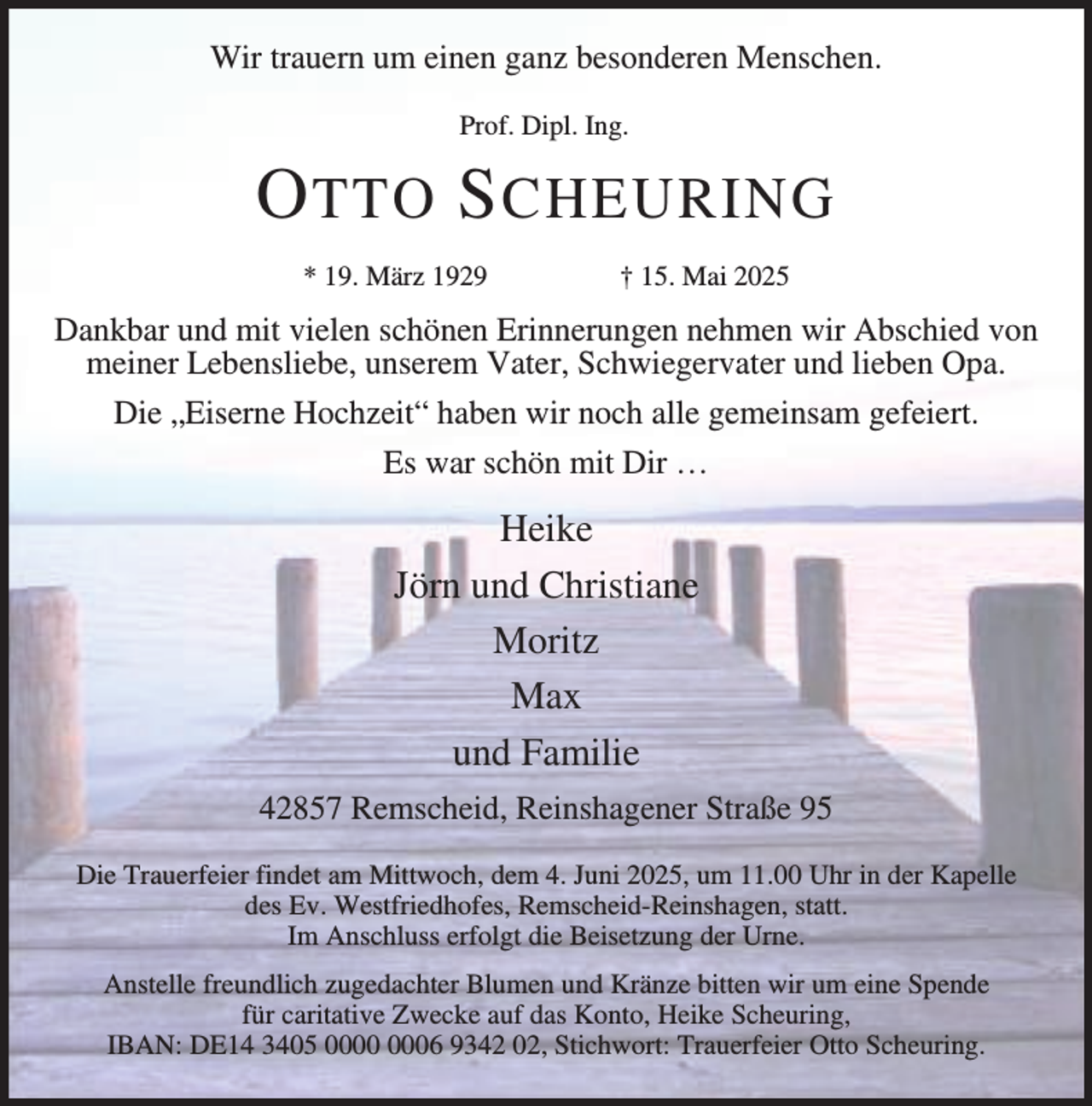 <p>Wir trauern um einen ganz besonderen Menschen.<br />Prof. Dipl. Ing.</p><p>O TTO S CHEURING<br />* 19. März 1929</p><p>† 15. Mai 2025</p><p>Dankbar und mit vielen schönen Erinnerungen nehmen wir Abschied von<br />meiner Lebensliebe, unserem Vater, Schwiegervater und lieben Opa.<br />Die „Eiserne Hochzeit“ haben wir noch alle gemeinsam gefeiert.<br />Es war schön mit Dir …</p><p>Heike<br />Jörn und Christiane<br />Moritz<br />Max<br />und Familie<br />42857 Remscheid, Reinshagener Straße 95<br />Die Trauerfeier findet am Mittwoch, dem 4. Juni 2025, um 11.00 Uhr in der Kapelle<br />des Ev. Westfriedhofes, Remscheid-Reinshagen, statt.<br />Im Anschluss erfolgt die Beisetzung der Urne.<br />Anstelle freundlich zugedachter Blumen und Kränze bitten wir um eine Spende<br />für caritative Zwecke auf das Konto, Heike Scheuring,<br />IBAN: DE14 3405 06 9342 02, Stichwort: Trauerfeier Otto Scheuring.</p>