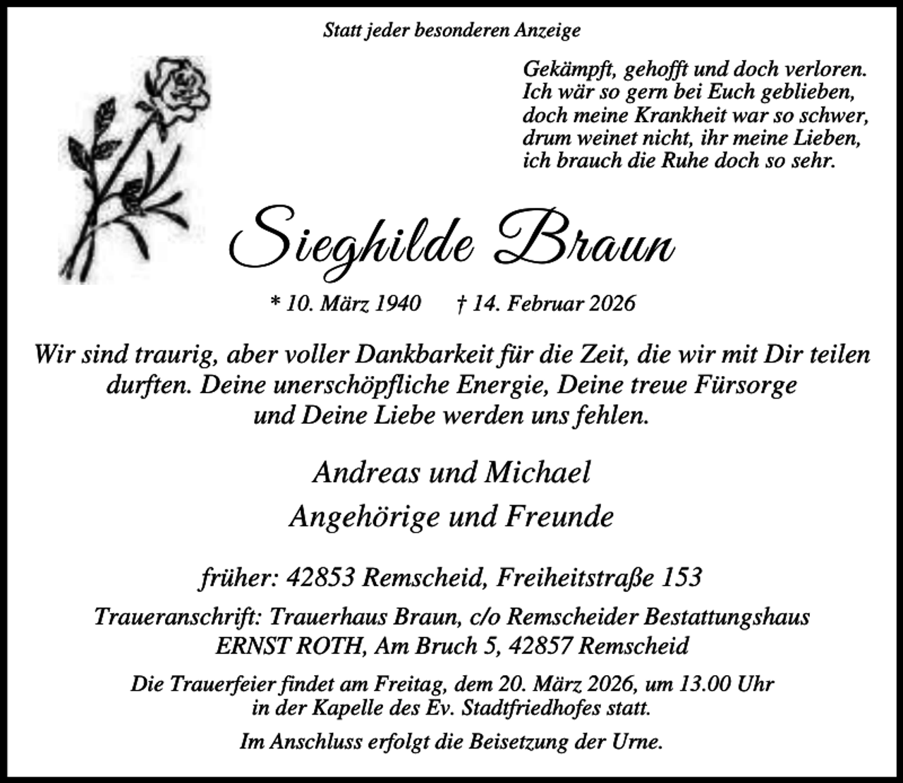 <p>Statt jeder besonderen Anzeige</p><p>Gekämpft, gehofft und doch verloren.<br />Ich wär so gern bei Euch geblieben,<br />doch meine Krankheit war so schwer,<br />drum weinet nicht, ihr meine Lieben,<br />ich brauch die Ruhe doch so sehr.</p><p>Sieghilde Braun<br />* 10. März 1940</p><p>† 14. Februar 2026</p><p>Wir sind traurig, aber voller Dankbarkeit für die Zeit, die wir mit Dir teilen<br />durften. Deine unerschöpfliche Energie, Deine treue Fürsorge<br />und Deine Liebe werden uns fehlen.</p><p>Andreas und Michael<br />Angehörige und Freunde<br />früher: 42853 Remscheid, Freiheitstraße 153<br />Traueranschrift: Trauerhaus Braun, c/o Remscheider Bestattungshaus<br />ERNST ROTH, Am Bruch 5, 42857 Remscheid<br />Die Trauerfeier findet am Freitag, dem 20. März 2026, um 13.00 Uhr<br />in der Kapelle des Ev. Stadtfriedhofes statt.<br />Im Anschluss erfolgt die Beisetzung der Urne.</p>