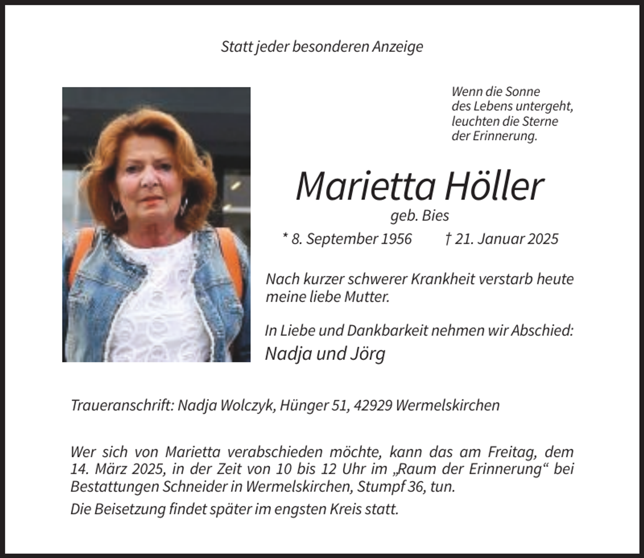 <p>Statt jeder besonderen Anzeige<br />Wenn die Sonne<br />des Lebens untergeht,<br />leuchten die Sterne<br />der Erinnerung.</p><p>Marietta Höller<br />geb. Bies<br />* 8. September 1956<br />† 21. Januar 2025<br />Nach kurzer schwerer Krankheit verstarb heute<br />meine liebe Mutter.<br />In Liebe und Dankbarkeit nehmen wir Abschied:</p><p>Nadja und Jörg<br />Traueranschrift: Nadja Wolczyk, Hünger 51, 42929 Wermelskirchen<br />Wer sich von Marietta verabschieden möchte, kann das am Freitag, dem<br />14. März 2025, in der Zeit von 10 bis 12 Uhr im „Raum der Erinnerung“ bei<br />Bestattungen Schneider in Wermelskirchen, Stumpf 36, tun.<br />Die Beisetzung findet später im engsten Kreis statt.</p>