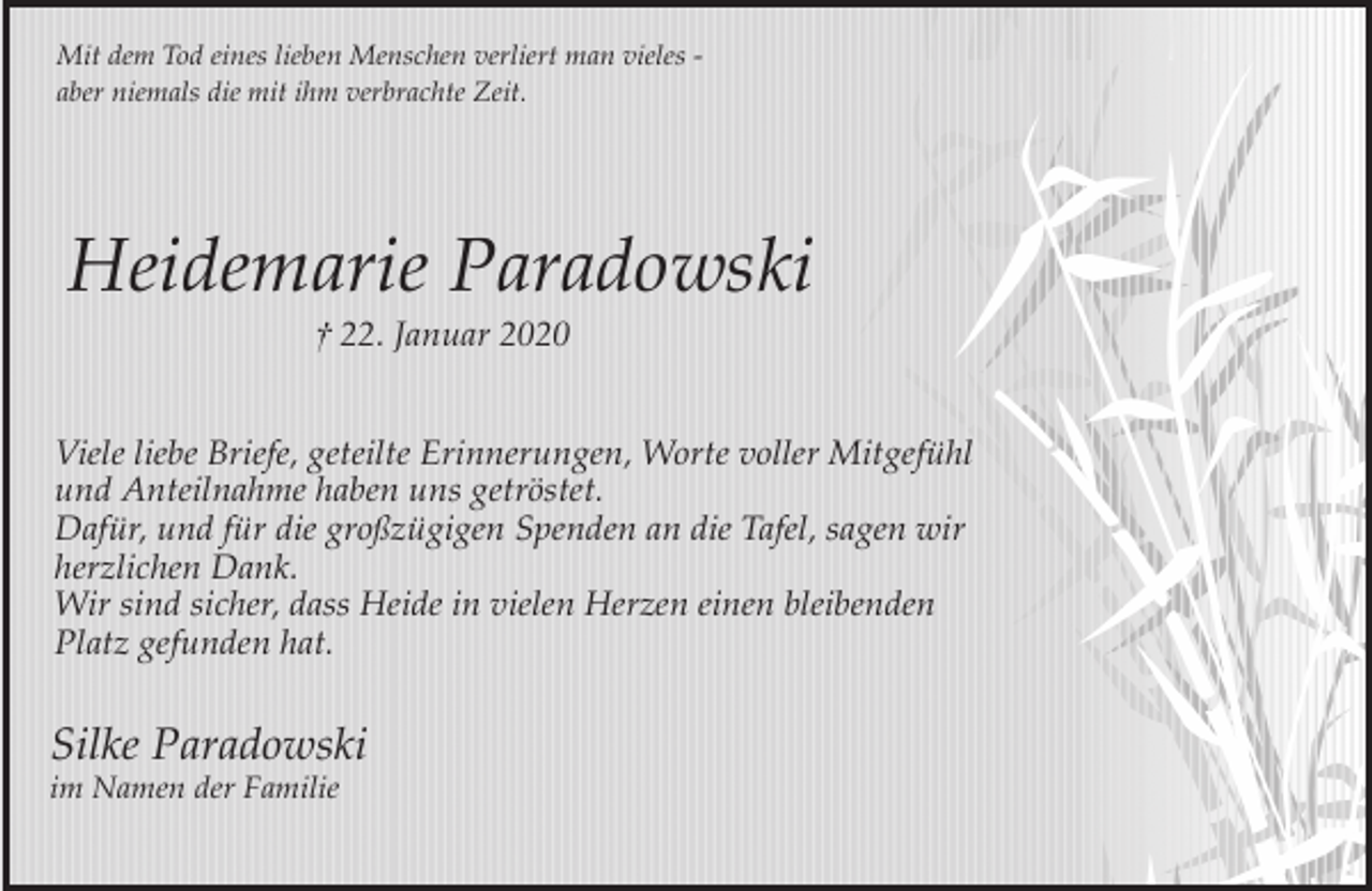 <p>Mit dem Tod eines lieben Menschen verliert man vieles aber niemals die mit ihm verbrachte Zeit.</p><p>Heidemarie Paradowski<br />† 22. Januar 2020</p><p>Viele liebe Briefe, geteilte Erinnerungen, Worte voller Mitgefühl<br />und Anteilnahme haben uns getröstet.<br />Dafür, und für die großzügigen Spenden an die Tafel, sagen wir<br />herzlichen Dank.<br />Wir sind sicher, dass Heide in vielen Herzen einen bleibenden<br />Platz gefunden hat.</p><p>Silke Paradowski<br />im Namen der Familie</p>