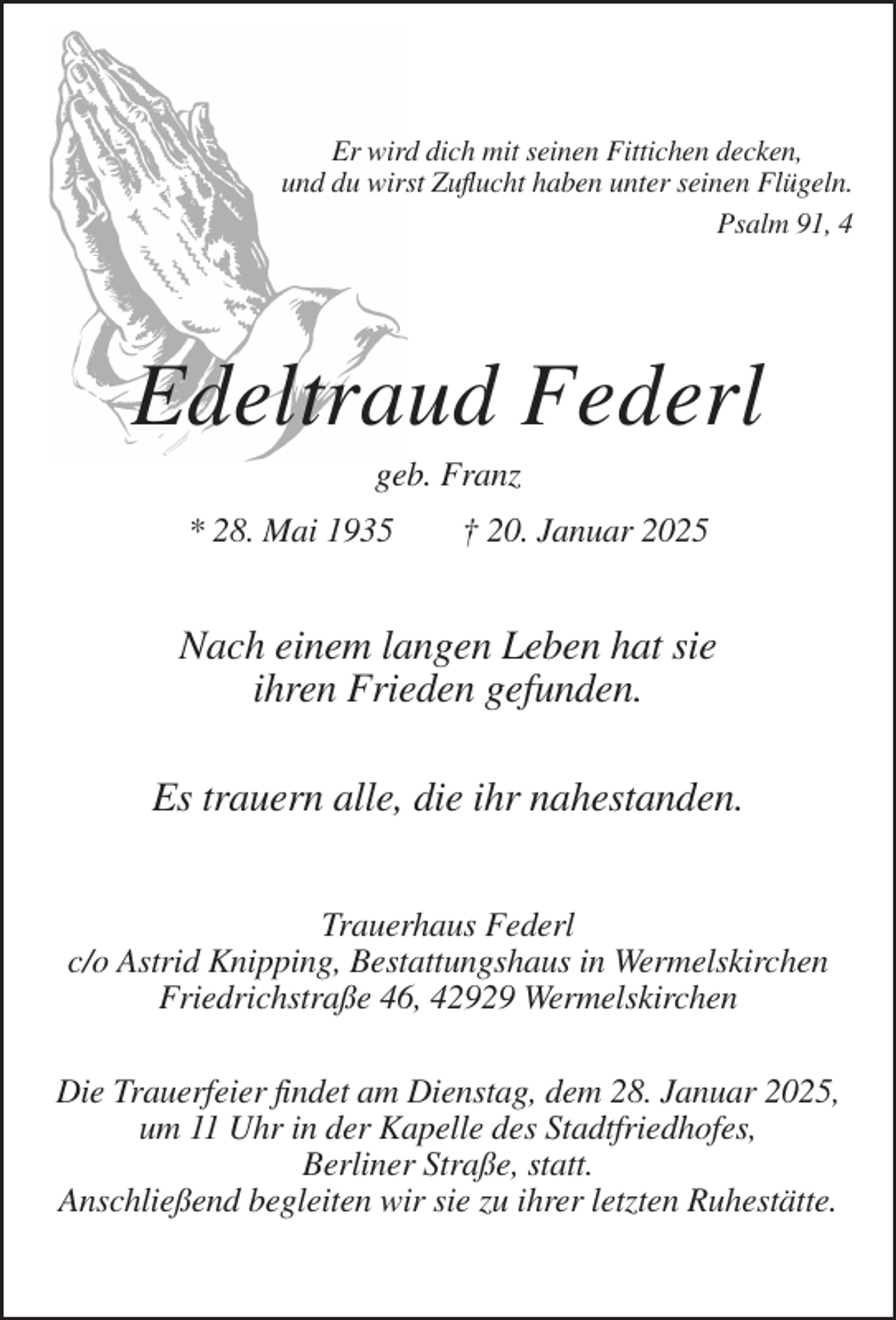 <p>Er wird dich mit seinen Fittichen decken,<br />und du wirst Zuflucht haben unter seinen Flügeln.<br />Psalm 91, 4</p><p>Edeltraud Federl<br />geb. Franz<br />* 28. Mai 1935</p><p>† 20. Januar 2025</p><p>Nach einem langen Leben hat sie<br />ihren Frieden gefunden.<br />Es trauern alle, die ihr nahestanden.<br />Trauerhaus Federl<br />c/o Astrid Knipping, Bestattungshaus in Wermelskirchen<br />Friedrichstraße 46, 42929 Wermelskirchen<br />Die Trauerfeier findet am Dienstag, dem 28. Januar 2025,<br />um 11 Uhr in der Kapelle des Stadtfriedhofes,<br />Berliner Straße, statt.<br />Anschließend begleiten wir sie zu ihrer letzten Ruhestätte.</p>