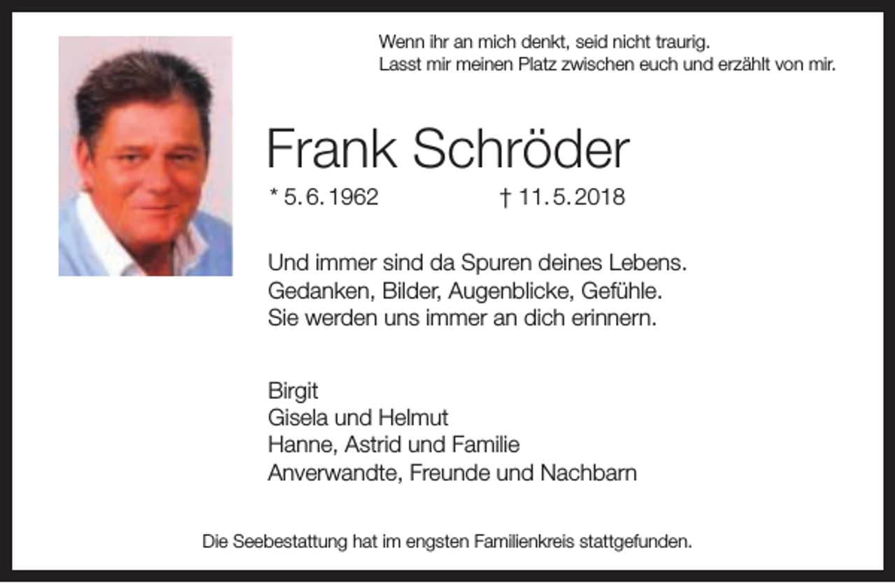 <p>Wenn ihr an mich denkt, seid nicht traurig.<br />Lasst mir meinen Platz zwischen euch und erzählt von mir.</p><p>Frank Schröder<br />* 5. 6. 1962</p><p>† 11. 5. 2018</p><p>Und immer sind da Spuren deines Lebens.<br />Gedanken, Bilder, Augenblicke, Gefühle.<br />Sie werden uns immer an dich erinnern.<br />Birgit<br />Gisela und Helmut<br />Hanne, Astrid und Familie<br />Anverwandte, Freunde und Nachbarn<br />Die Seebestattung hat im engsten Familienkreis stattgefunden.</p>